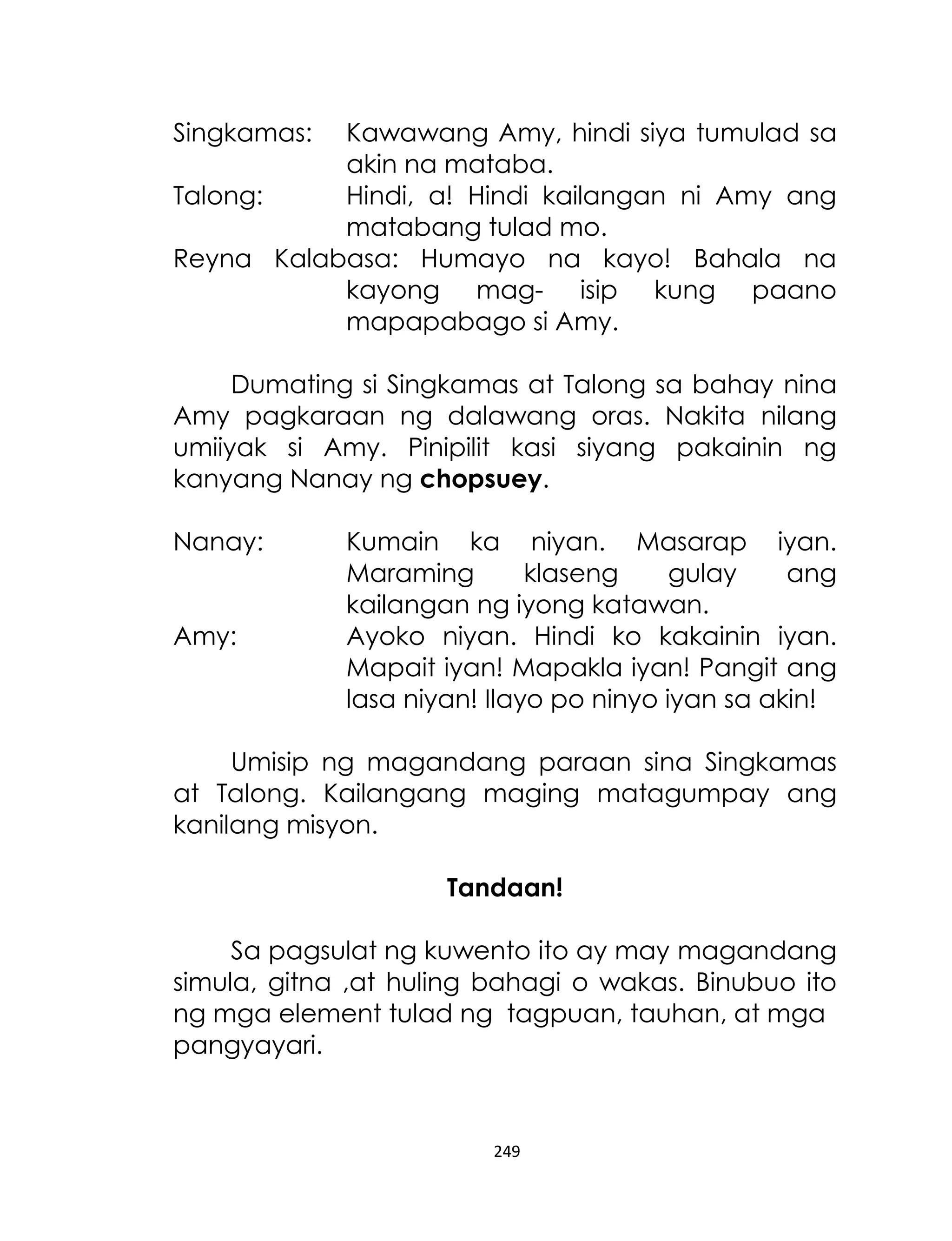 Singkamas:

Kawawang Amy, hindi siya tumulad sa
akin na mataba.
Talong:
Hindi, a! Hindi kailangan ni Amy ang
matabang tulad mo.
Reyna Kalabasa: Humayo na kayo! Bahala na
kayong mag- isip kung paano
mapapabago si Amy.
Dumating si Singkamas at Talong sa bahay nina
Amy pagkaraan ng dalawang oras. Nakita nilang
umiiyak si Amy. Pinipilit kasi siyang pakainin ng
kanyang Nanay ng chopsuey.
Nanay:
Amy:

Kumain ka niyan. Masarap iyan.
Maraming
klaseng
gulay
ang
kailangan ng iyong katawan.
Ayoko niyan. Hindi ko kakainin iyan.
Mapait iyan! Mapakla iyan! Pangit ang
lasa niyan! Ilayo po ninyo iyan sa akin!

Umisip ng magandang paraan sina Singkamas
at Talong. Kailangang maging matagumpay ang
kanilang misyon.
Tandaan!
Sa pagsulat ng kuwento ito ay may magandang
simula, gitna ,at huling bahagi o wakas. Binubuo ito
ng mga element tulad ng tagpuan, tauhan, at mga
pangyayari.

249

 