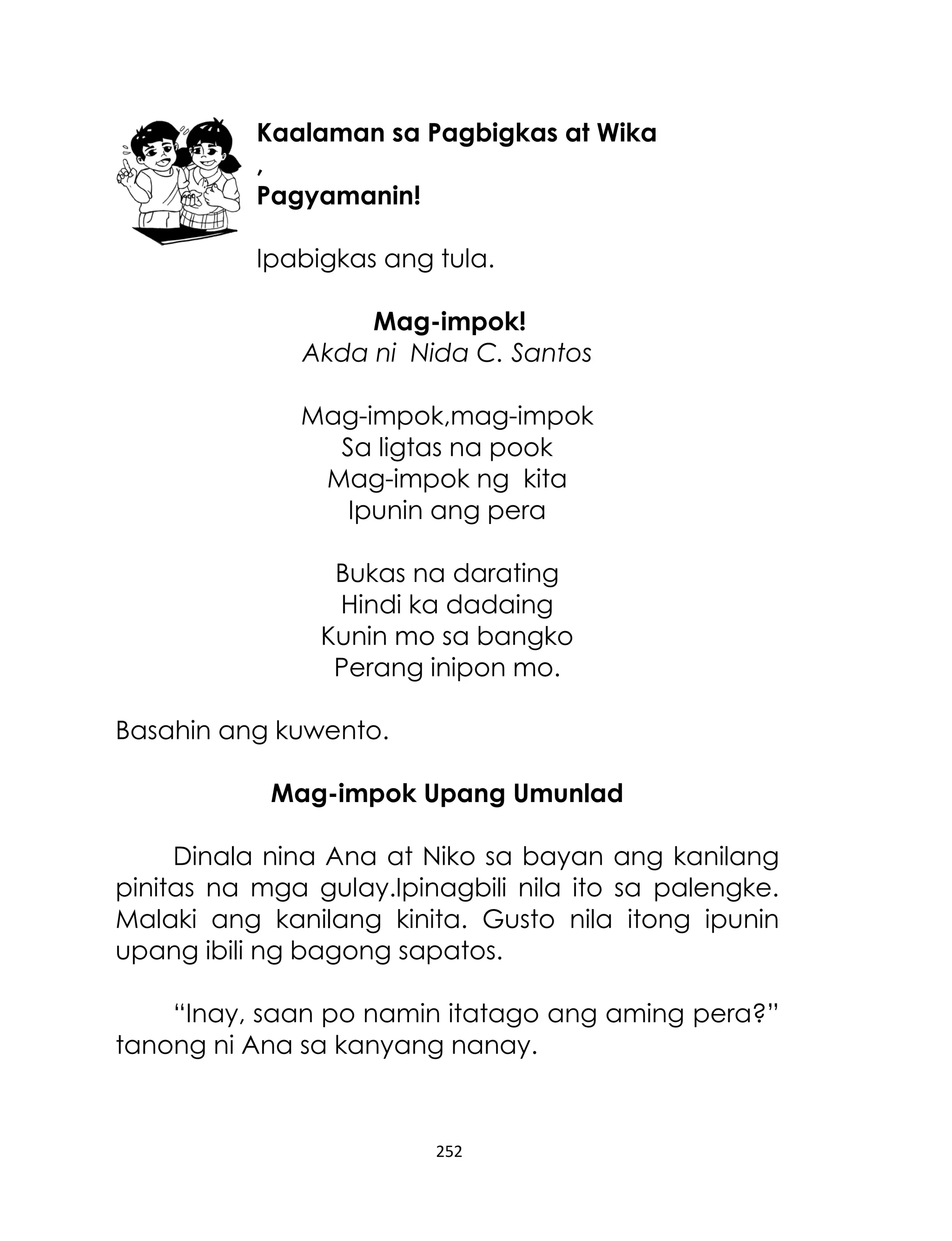 Kaalaman sa Pagbigkas at Wika
,
Pagyamanin!
Ipabigkas ang tula.
Mag-impok!
Akda ni Nida C. Santos
Mag-impok,mag-impok
Sa ligtas na pook
Mag-impok ng kita
Ipunin ang pera
Bukas na darating
Hindi ka dadaing
Kunin mo sa bangko
Perang inipon mo.
Basahin ang kuwento.
Mag-impok Upang Umunlad
Dinala nina Ana at Niko sa bayan ang kanilang
pinitas na mga gulay.Ipinagbili nila ito sa palengke.
Malaki ang kanilang kinita. Gusto nila itong ipunin
upang ibili ng bagong sapatos.
“Inay, saan po namin itatago ang aming pera?”
tanong ni Ana sa kanyang nanay.

252

 