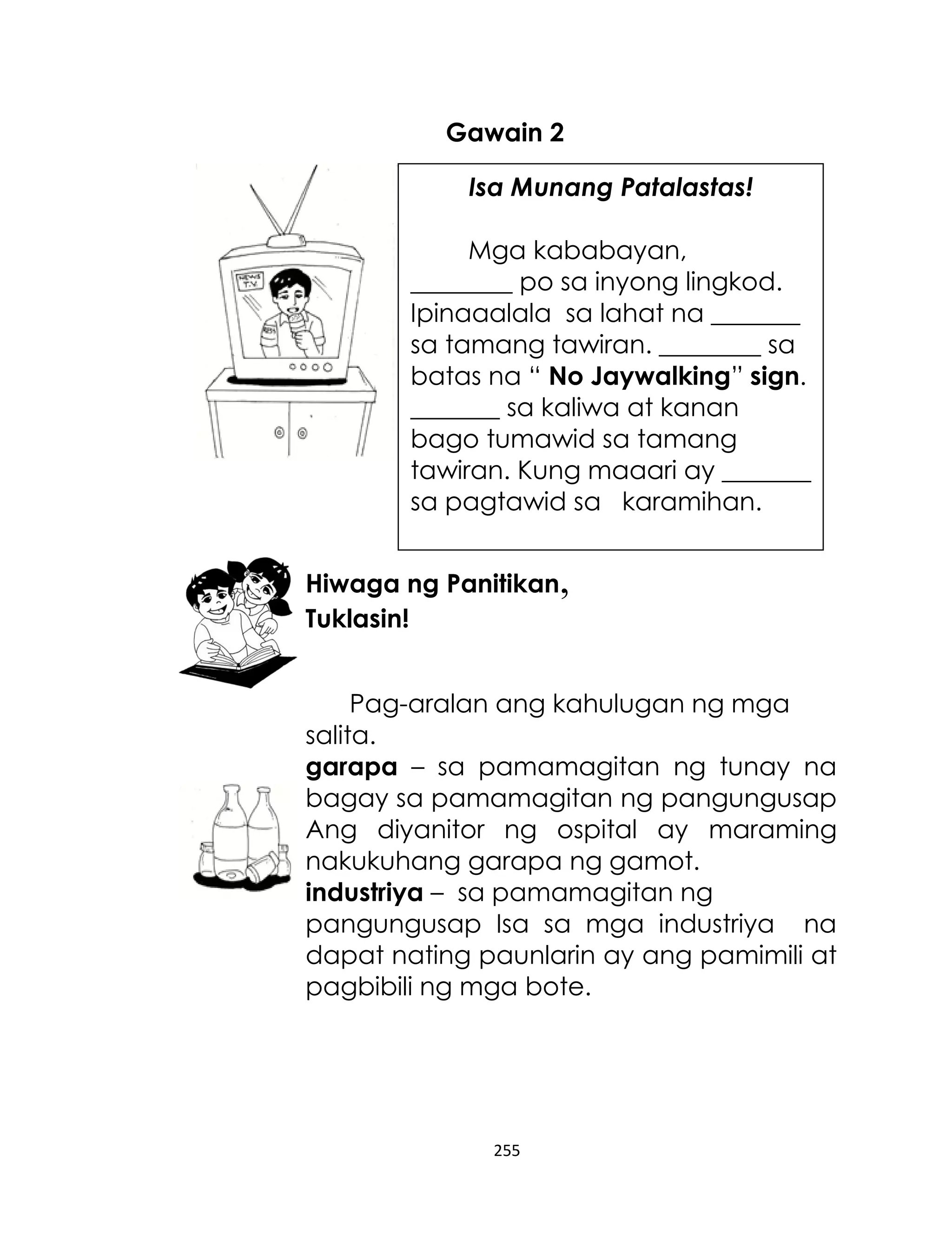 Gawain 2
Isa Munang Patalastas!
Mga kababayan,
________ po sa inyong lingkod.
Ipinaaalala sa lahat na _______
sa tamang tawiran. ________ sa
batas na “ No Jaywalking” sign.
_______ sa kaliwa at kanan
bago tumawid sa tamang
tawiran. Kung maaari ay _______
sa pagtawid sa karamihan.
Hiwaga ng Panitikan,
Tuklasin!
Pag-aralan ang kahulugan ng mga
salita.
garapa – sa pamamagitan ng tunay na
bagay sa pamamagitan ng pangungusap
Ang diyanitor ng ospital ay maraming
nakukuhang garapa ng gamot.
industriya – sa pamamagitan ng
pangungusap Isa sa mga industriya na
dapat nating paunlarin ay ang pamimili at
pagbibili ng mga bote.

255

 