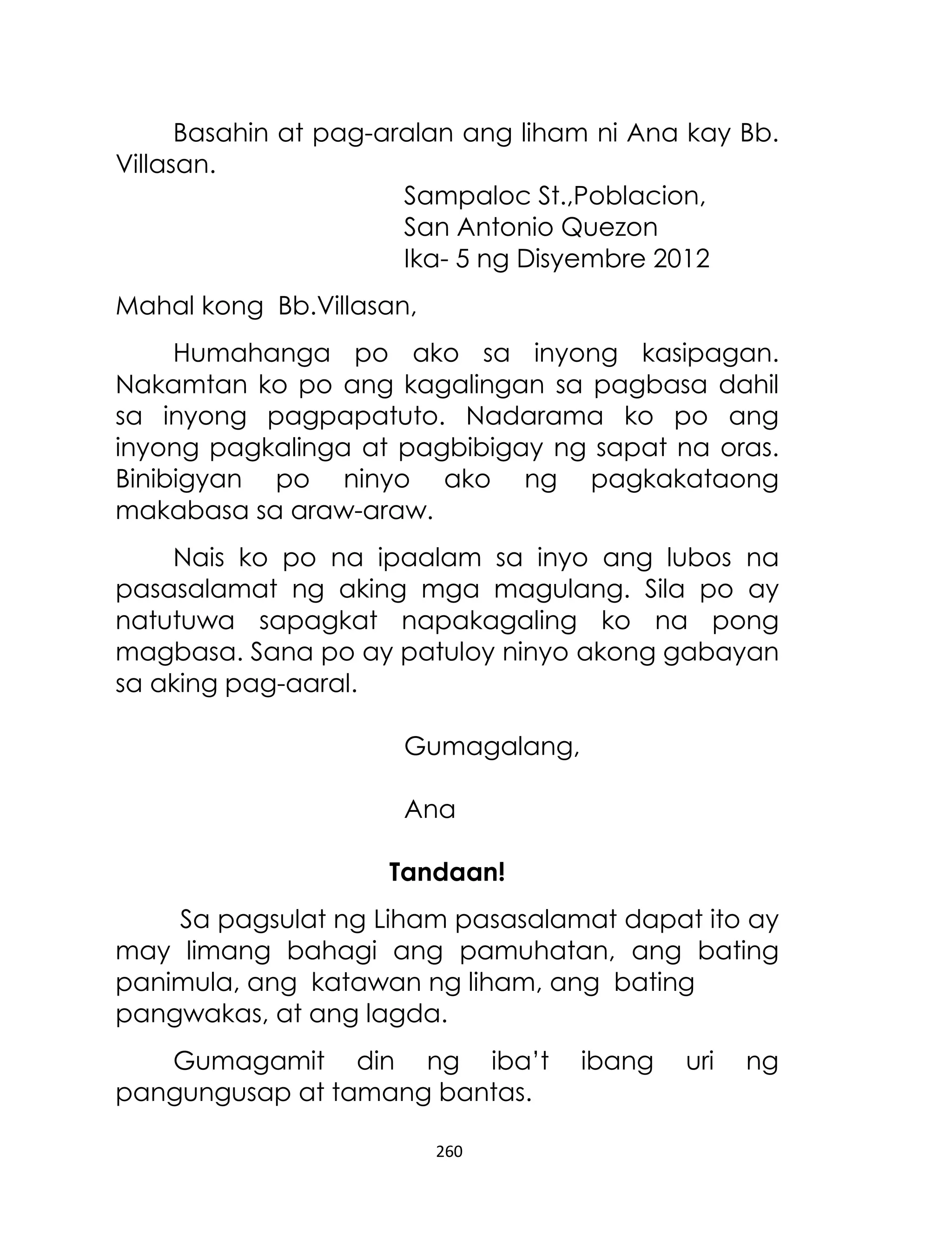 Basahin at pag-aralan ang liham ni Ana kay Bb.
Villasan.
Sampaloc St.,Poblacion,
San Antonio Quezon
Ika- 5 ng Disyembre 2012
Mahal kong Bb.Villasan,
Humahanga po ako sa inyong kasipagan.
Nakamtan ko po ang kagalingan sa pagbasa dahil
sa inyong pagpapatuto. Nadarama ko po ang
inyong pagkalinga at pagbibigay ng sapat na oras.
Binibigyan po ninyo ako ng pagkakataong
makabasa sa araw-araw.
Nais ko po na ipaalam sa inyo ang lubos na
pasasalamat ng aking mga magulang. Sila po ay
natutuwa sapagkat napakagaling ko na pong
magbasa. Sana po ay patuloy ninyo akong gabayan
sa aking pag-aaral.
Gumagalang,
Ana
Tandaan!
Sa pagsulat ng Liham pasasalamat dapat ito ay
may limang bahagi ang pamuhatan, ang bating
panimula, ang katawan ng liham, ang bating
pangwakas, at ang lagda.
Gumagamit din ng iba‟t
pangungusap at tamang bantas.
260

ibang

uri

ng

 