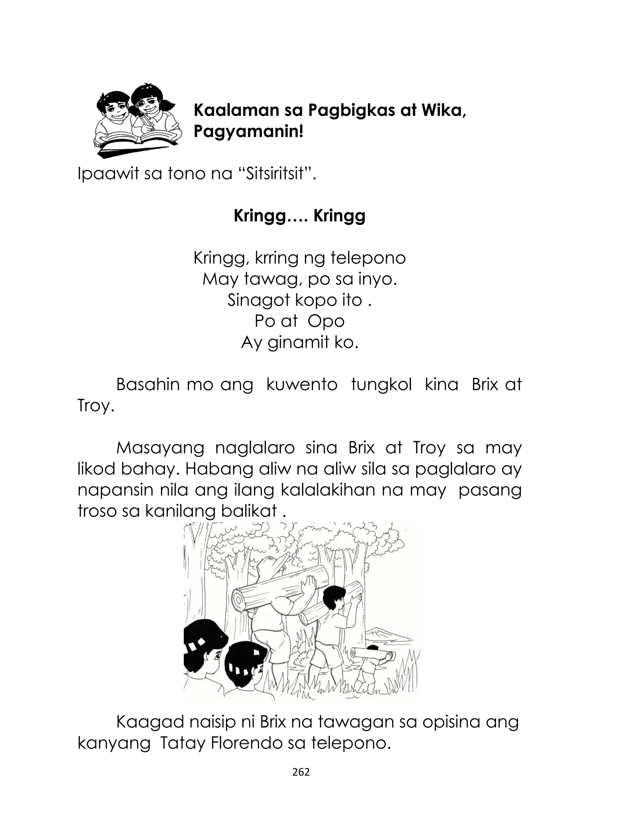 Kaalaman sa Pagbigkas at Wika,
Pagyamanin!
Ipaawit sa tono na “Sitsiritsit”.
Kringg…. Kringg
Kringg, krring ng telepono
May tawag, po sa inyo.
Sinagot kopo ito .
Po at Opo
Ay ginamit ko.
Basahin mo ang kuwento tungkol kina Brix at
Troy.
Masayang naglalaro sina Brix at Troy sa may
likod bahay. Habang aliw na aliw sila sa paglalaro ay
napansin nila ang ilang kalalakihan na may pasang
troso sa kanilang balikat .

Kaagad naisip ni Brix na tawagan sa opisina ang
kanyang Tatay Florendo sa telepono.
262

 