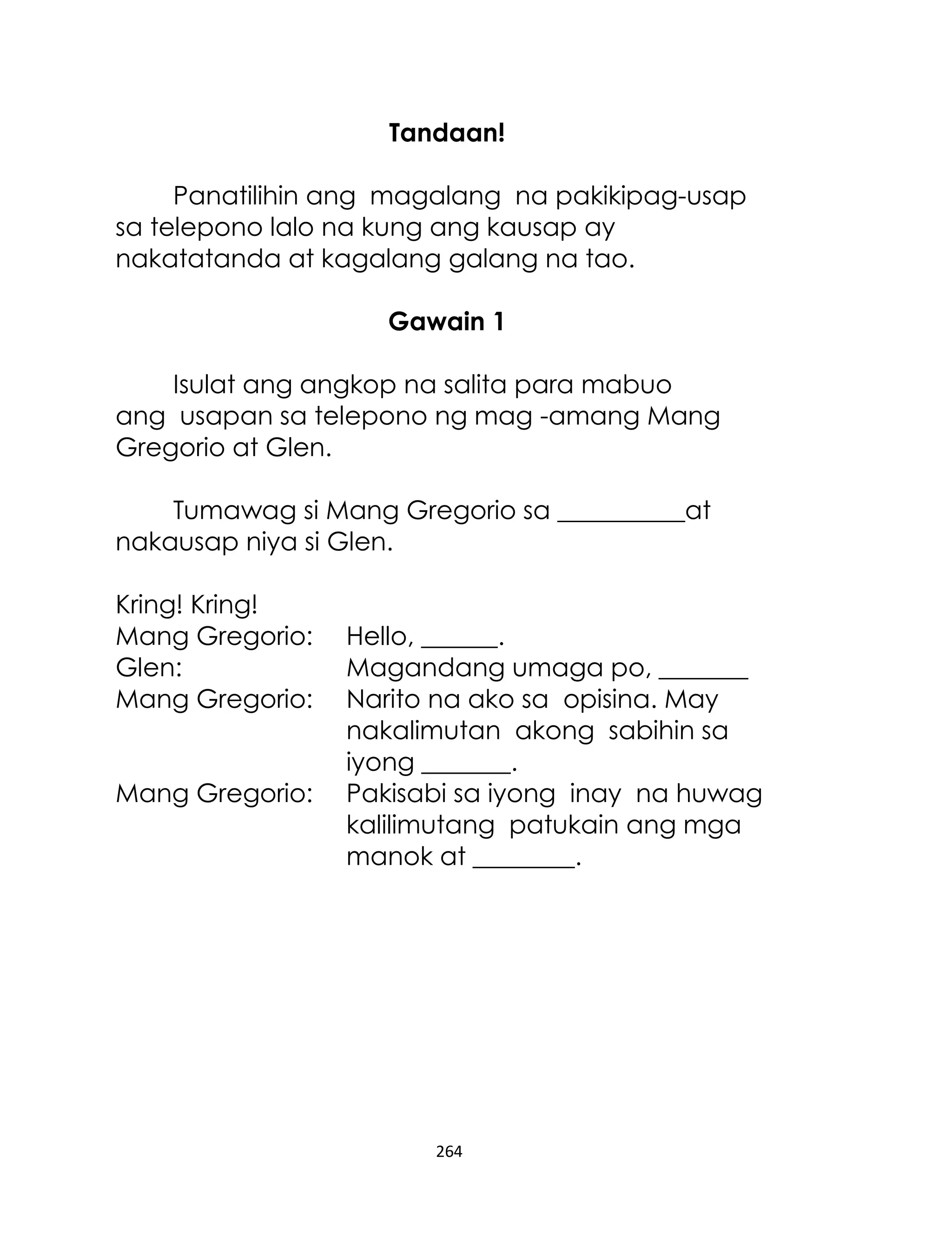 Tandaan!
Panatilihin ang magalang na pakikipag-usap
sa telepono lalo na kung ang kausap ay
nakatatanda at kagalang galang na tao.
Gawain 1
Isulat ang angkop na salita para mabuo
ang usapan sa telepono ng mag -amang Mang
Gregorio at Glen.
Tumawag si Mang Gregorio sa __________at
nakausap niya si Glen.
Kring! Kring!
Mang Gregorio:
Glen:
Mang Gregorio:
Mang Gregorio:

Hello, ______.
Magandang umaga po, _______
Narito na ako sa opisina. May
nakalimutan akong sabihin sa
iyong _______.
Pakisabi sa iyong inay na huwag
kalilimutang patukain ang mga
manok at ________.

264

 
