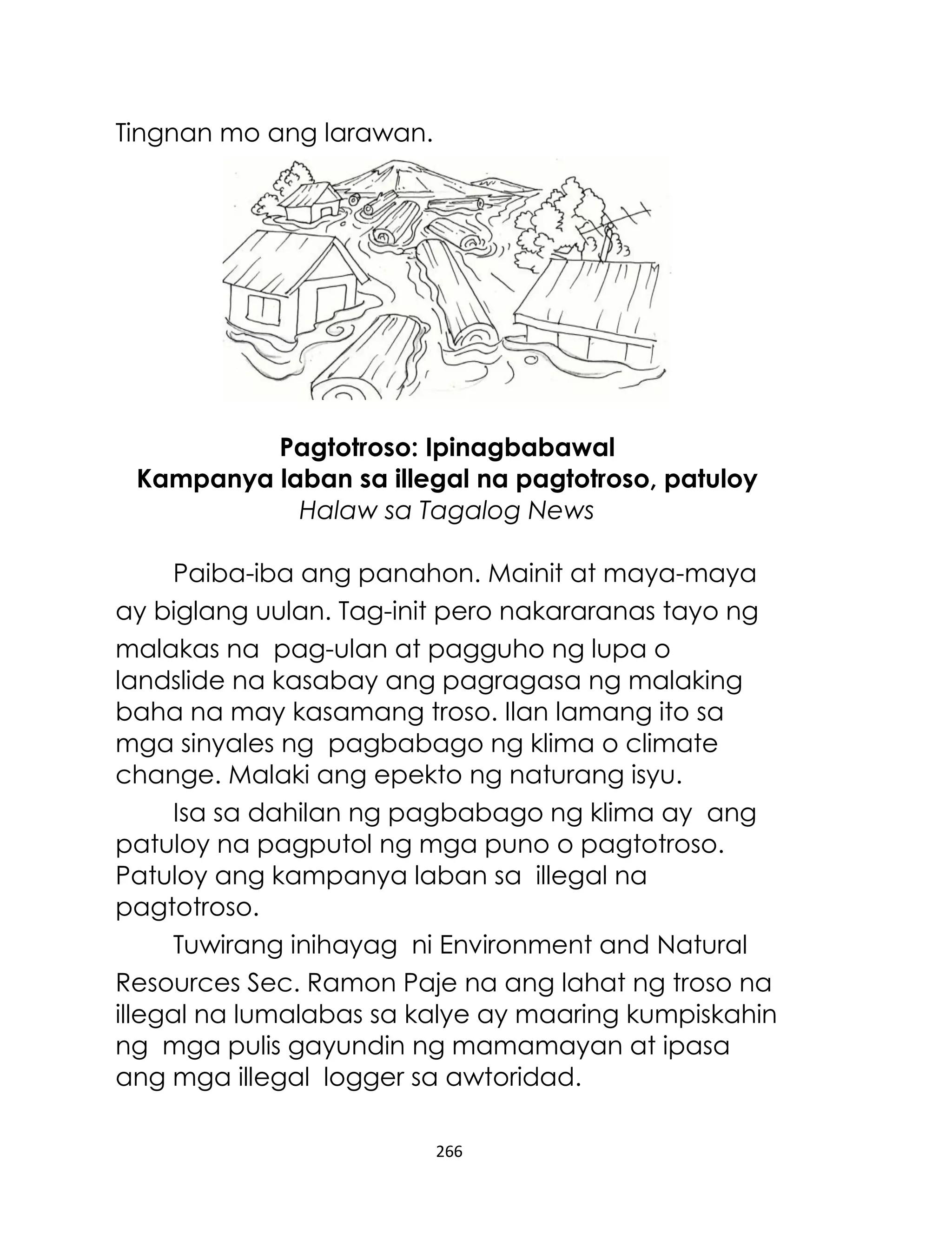 Tingnan mo ang larawan.

Pagtotroso: Ipinagbabawal
Kampanya laban sa illegal na pagtotroso, patuloy
Halaw sa Tagalog News
Paiba-iba ang panahon. Mainit at maya-maya
ay biglang uulan. Tag-init pero nakararanas tayo ng
malakas na pag-ulan at pagguho ng lupa o
landslide na kasabay ang pagragasa ng malaking
baha na may kasamang troso. Ilan lamang ito sa
mga sinyales ng pagbabago ng klima o climate
change. Malaki ang epekto ng naturang isyu.
Isa sa dahilan ng pagbabago ng klima ay ang
patuloy na pagputol ng mga puno o pagtotroso.
Patuloy ang kampanya laban sa illegal na
pagtotroso.
Tuwirang inihayag ni Environment and Natural
Resources Sec. Ramon Paje na ang lahat ng troso na
illegal na lumalabas sa kalye ay maaring kumpiskahin
ng mga pulis gayundin ng mamamayan at ipasa
ang mga illegal logger sa awtoridad.
266

 
