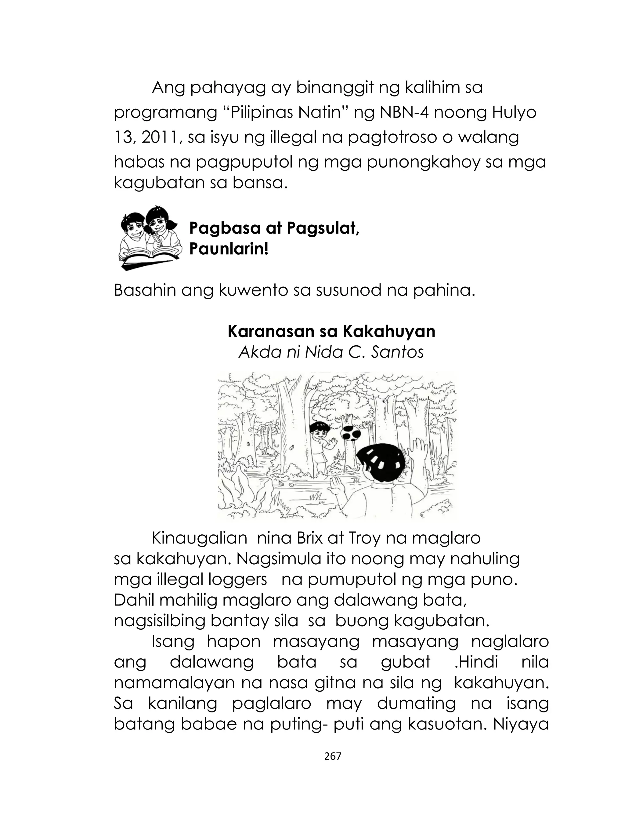 Ang pahayag ay binanggit ng kalihim sa
programang “Pilipinas Natin” ng NBN-4 noong Hulyo
13, 2011, sa isyu ng illegal na pagtotroso o walang
habas na pagpuputol ng mga punongkahoy sa mga
kagubatan sa bansa.
Pagbasa at Pagsulat,
Paunlarin!
Basahin ang kuwento sa susunod na pahina.
Karanasan sa Kakahuyan
Akda ni Nida C. Santos

Kinaugalian nina Brix at Troy na maglaro
sa kakahuyan. Nagsimula ito noong may nahuling
mga illegal loggers na pumuputol ng mga puno.
Dahil mahilig maglaro ang dalawang bata,
nagsisilbing bantay sila sa buong kagubatan.
Isang hapon masayang masayang naglalaro
ang dalawang bata sa gubat .Hindi nila
namamalayan na nasa gitna na sila ng kakahuyan.
Sa kanilang paglalaro may dumating na isang
batang babae na puting- puti ang kasuotan. Niyaya
267

 