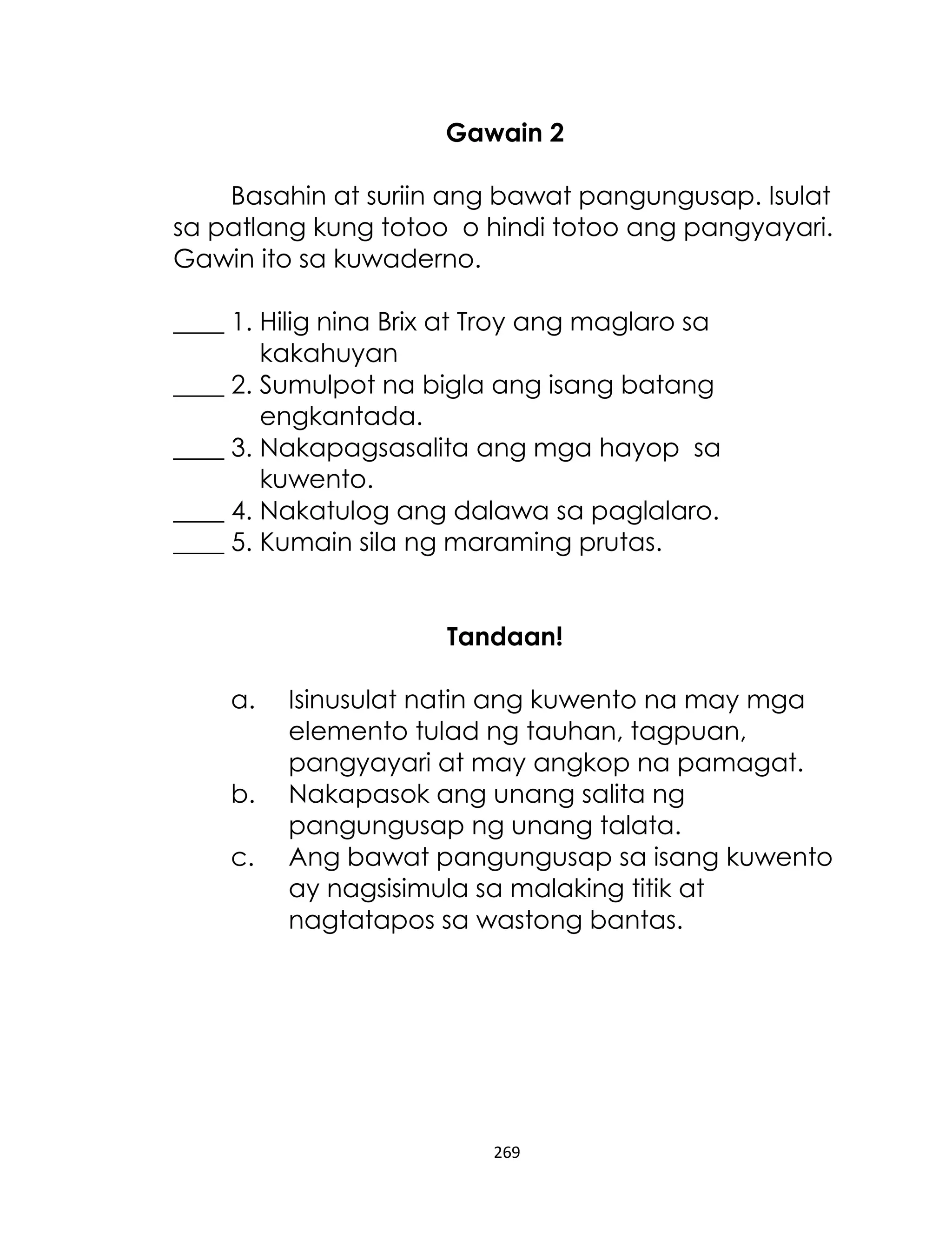 Gawain 2
Basahin at suriin ang bawat pangungusap. Isulat
sa patlang kung totoo o hindi totoo ang pangyayari.
Gawin ito sa kuwaderno.
____ 1. Hilig nina Brix at Troy ang maglaro sa
kakahuyan
____ 2. Sumulpot na bigla ang isang batang
engkantada.
____ 3. Nakapagsasalita ang mga hayop sa
kuwento.
____ 4. Nakatulog ang dalawa sa paglalaro.
____ 5. Kumain sila ng maraming prutas.
Tandaan!
a.
b.
c.

Isinusulat natin ang kuwento na may mga
elemento tulad ng tauhan, tagpuan,
pangyayari at may angkop na pamagat.
Nakapasok ang unang salita ng
pangungusap ng unang talata.
Ang bawat pangungusap sa isang kuwento
ay nagsisimula sa malaking titik at
nagtatapos sa wastong bantas.

269

 