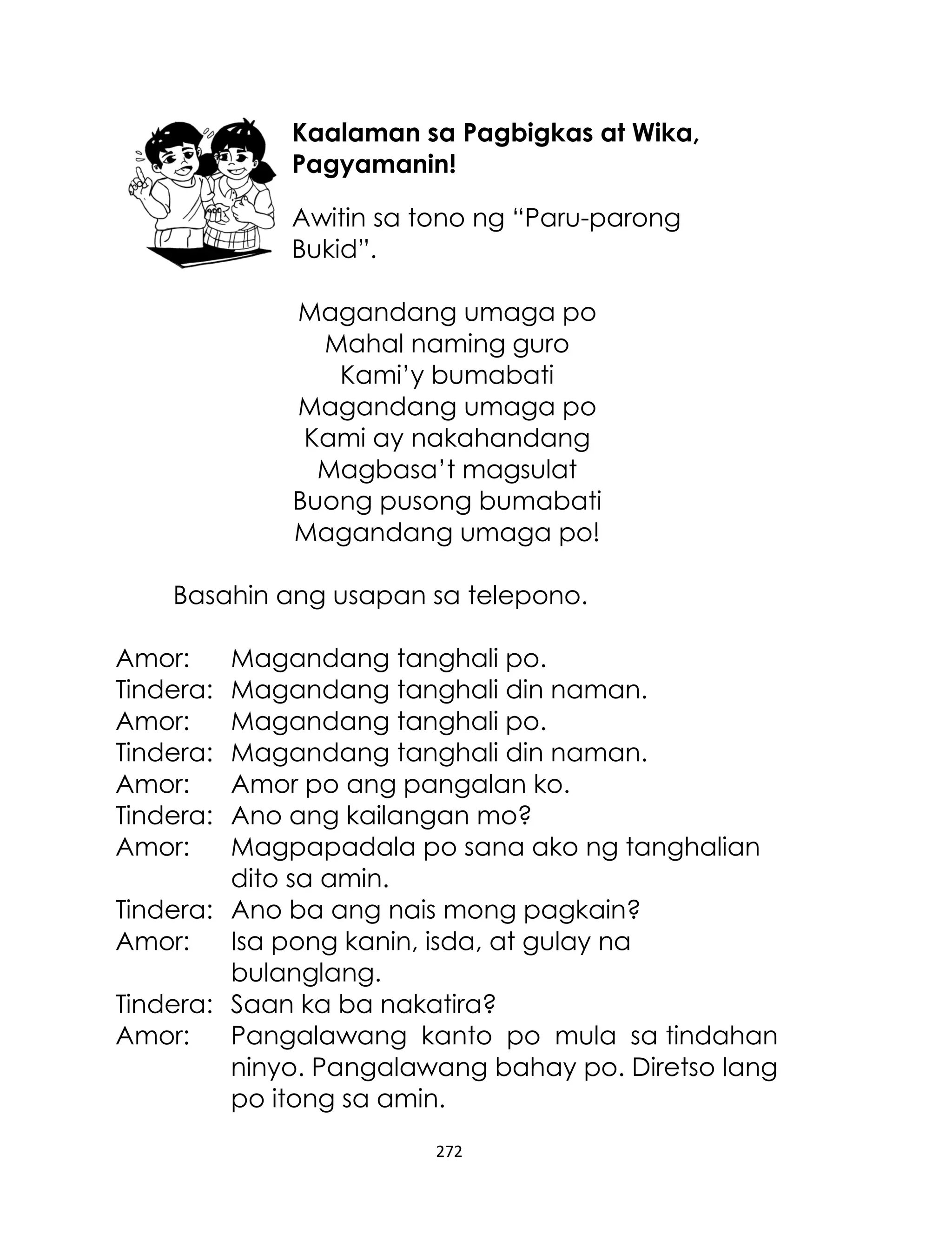 Kaalaman sa Pagbigkas at Wika,
Pagyamanin!
Awitin sa tono ng “Paru-parong
Bukid”.
Magandang umaga po
Mahal naming guro
Kami‟y bumabati
Magandang umaga po
Kami ay nakahandang
Magbasa‟t magsulat
Buong pusong bumabati
Magandang umaga po!
Basahin ang usapan sa telepono.
Amor:
Tindera:
Amor:
Tindera:
Amor:
Tindera:
Amor:

Magandang tanghali po.
Magandang tanghali din naman.
Magandang tanghali po.
Magandang tanghali din naman.
Amor po ang pangalan ko.
Ano ang kailangan mo?
Magpapadala po sana ako ng tanghalian
dito sa amin.
Tindera: Ano ba ang nais mong pagkain?
Amor:
Isa pong kanin, isda, at gulay na
bulanglang.
Tindera: Saan ka ba nakatira?
Amor:
Pangalawang kanto po mula sa tindahan
ninyo. Pangalawang bahay po. Diretso lang
po itong sa amin.
272

 