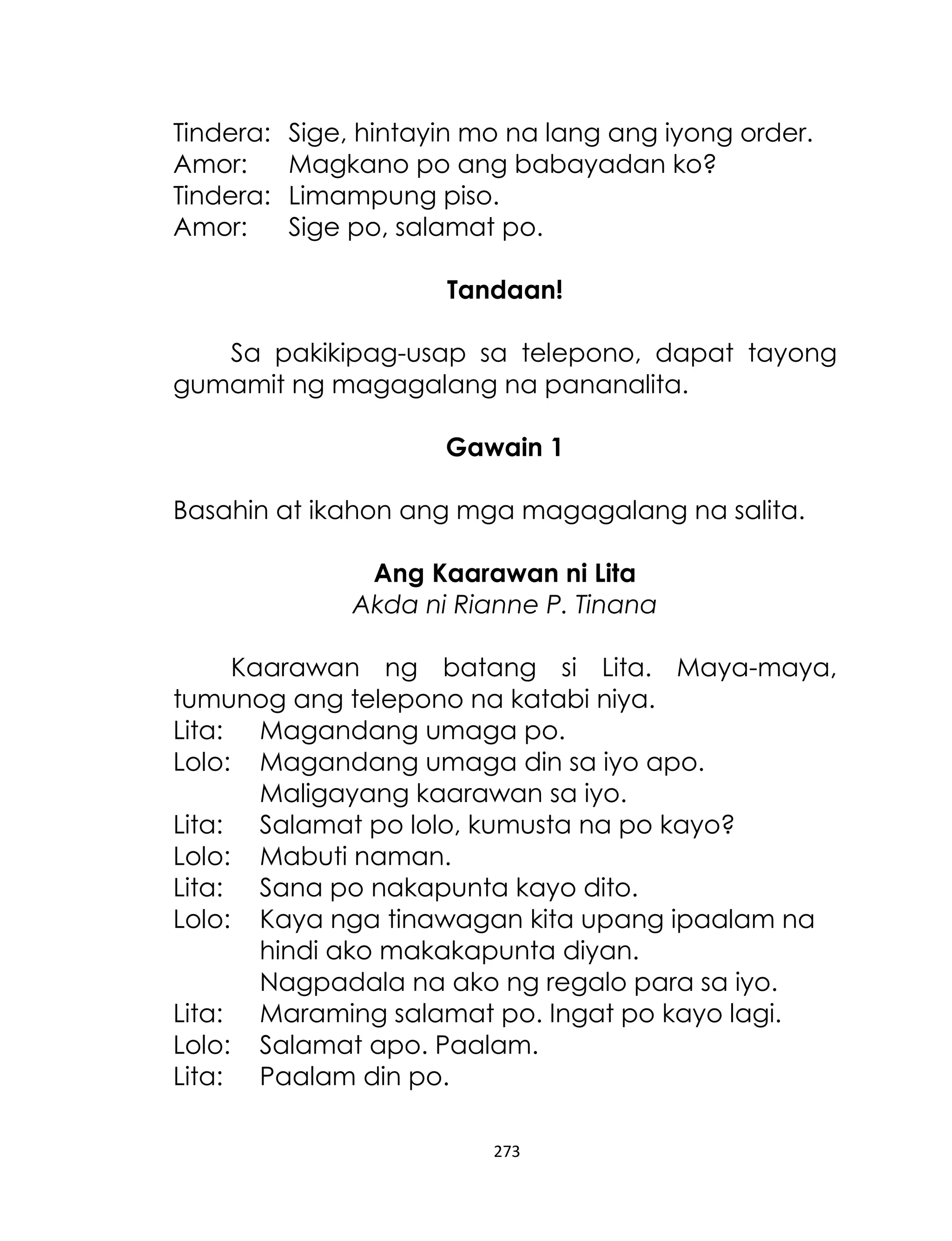 Tindera:
Amor:
Tindera:
Amor:

Sige, hintayin mo na lang ang iyong order.
Magkano po ang babayadan ko?
Limampung piso.
Sige po, salamat po.
Tandaan!

Sa pakikipag-usap sa telepono, dapat tayong
gumamit ng magagalang na pananalita.
Gawain 1
Basahin at ikahon ang mga magagalang na salita.
Ang Kaarawan ni Lita
Akda ni Rianne P. Tinana
Kaarawan ng batang si Lita. Maya-maya,
tumunog ang telepono na katabi niya.
Lita: Magandang umaga po.
Lolo: Magandang umaga din sa iyo apo.
Maligayang kaarawan sa iyo.
Lita: Salamat po lolo, kumusta na po kayo?
Lolo: Mabuti naman.
Lita: Sana po nakapunta kayo dito.
Lolo: Kaya nga tinawagan kita upang ipaalam na
hindi ako makakapunta diyan.
Nagpadala na ako ng regalo para sa iyo.
Lita: Maraming salamat po. Ingat po kayo lagi.
Lolo: Salamat apo. Paalam.
Lita: Paalam din po.
273

 