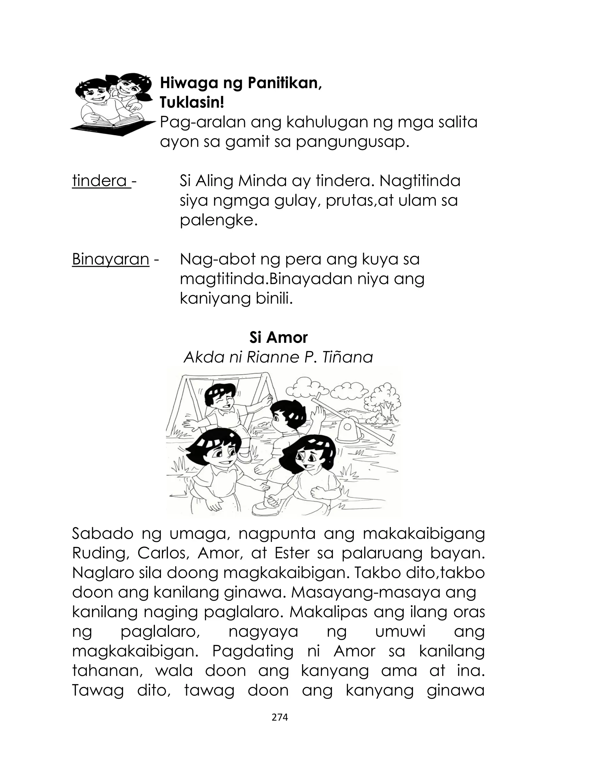 Hiwaga ng Panitikan,
Tuklasin!
Pag-aralan ang kahulugan ng mga salita
ayon sa gamit sa pangungusap.
tindera -

Si Aling Minda ay tindera. Nagtitinda
siya ngmga gulay, prutas,at ulam sa
palengke.

Binayaran -

Nag-abot ng pera ang kuya sa
magtitinda.Binayadan niya ang
kaniyang binili.
Si Amor
Akda ni Rianne P. Tiñana

Sabado ng umaga, nagpunta ang makakaibigang
Ruding, Carlos, Amor, at Ester sa palaruang bayan.
Naglaro sila doong magkakaibigan. Takbo dito,takbo
doon ang kanilang ginawa. Masayang-masaya ang
kanilang naging paglalaro. Makalipas ang ilang oras
ng
paglalaro,
nagyaya
ng
umuwi
ang
magkakaibigan. Pagdating ni Amor sa kanilang
tahanan, wala doon ang kanyang ama at ina.
Tawag dito, tawag doon ang kanyang ginawa
274

 