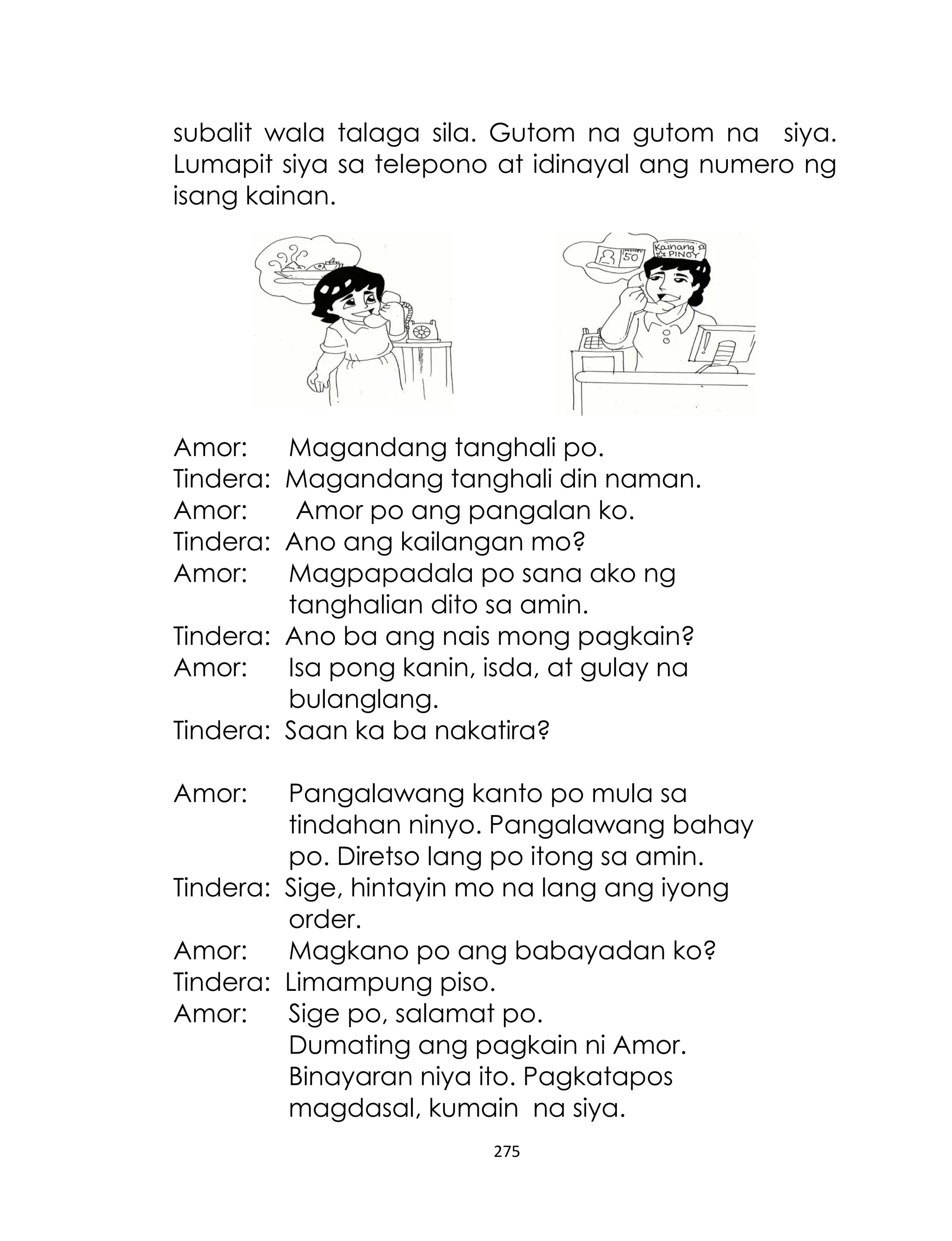 subalit wala talaga sila. Gutom na gutom na siya.
Lumapit siya sa telepono at idinayal ang numero ng
isang kainan.

Amor:
Tindera:
Amor:
Tindera:
Amor:

Magandang tanghali po.
Magandang tanghali din naman.
Amor po ang pangalan ko.
Ano ang kailangan mo?
Magpapadala po sana ako ng
tanghalian dito sa amin.
Tindera: Ano ba ang nais mong pagkain?
Amor:
Isa pong kanin, isda, at gulay na
bulanglang.
Tindera: Saan ka ba nakatira?
Amor:

Pangalawang kanto po mula sa
tindahan ninyo. Pangalawang bahay
po. Diretso lang po itong sa amin.
Tindera: Sige, hintayin mo na lang ang iyong
order.
Amor:
Magkano po ang babayadan ko?
Tindera: Limampung piso.
Amor:
Sige po, salamat po.
Dumating ang pagkain ni Amor.
Binayaran niya ito. Pagkatapos
magdasal, kumain na siya.
275

 