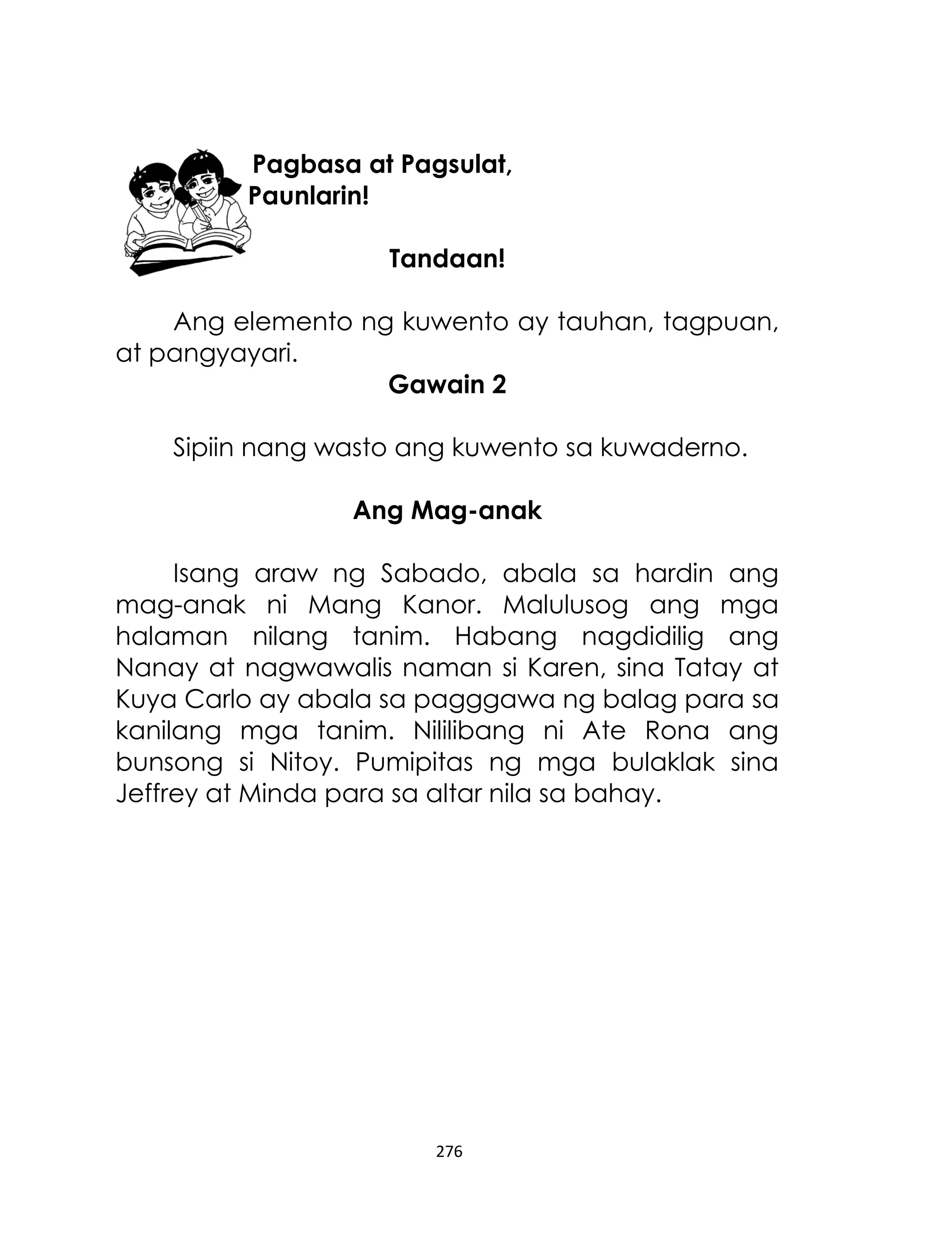 Pagbasa at Pagsulat,
Paunlarin!
Tandaan!
Ang elemento ng kuwento ay tauhan, tagpuan,
at pangyayari.
Gawain 2
Sipiin nang wasto ang kuwento sa kuwaderno.
Ang Mag-anak
Isang araw ng Sabado, abala sa hardin ang
mag-anak ni Mang Kanor. Malulusog ang mga
halaman nilang tanim. Habang nagdidilig ang
Nanay at nagwawalis naman si Karen, sina Tatay at
Kuya Carlo ay abala sa pagggawa ng balag para sa
kanilang mga tanim. Nililibang ni Ate Rona ang
bunsong si Nitoy. Pumipitas ng mga bulaklak sina
Jeffrey at Minda para sa altar nila sa bahay.

276

 