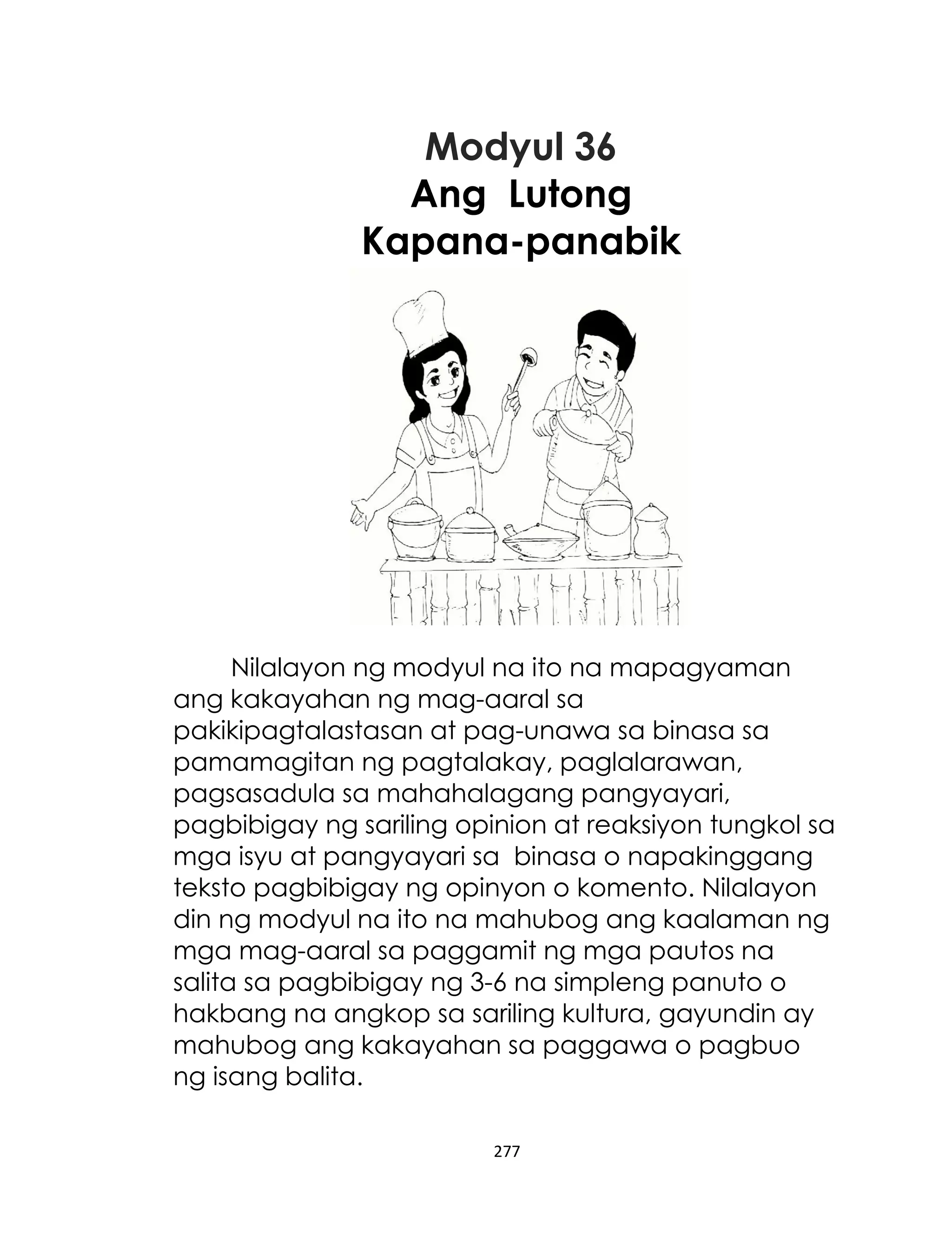Modyul 36
Ang Lutong
Kapana-panabik

Nilalayon ng modyul na ito na mapagyaman
ang kakayahan ng mag-aaral sa
pakikipagtalastasan at pag-unawa sa binasa sa
pamamagitan ng pagtalakay, paglalarawan,
pagsasadula sa mahahalagang pangyayari,
pagbibigay ng sariling opinion at reaksiyon tungkol sa
mga isyu at pangyayari sa binasa o napakinggang
teksto pagbibigay ng opinyon o komento. Nilalayon
din ng modyul na ito na mahubog ang kaalaman ng
mga mag-aaral sa paggamit ng mga pautos na
salita sa pagbibigay ng 3-6 na simpleng panuto o
hakbang na angkop sa sariling kultura, gayundin ay
mahubog ang kakayahan sa paggawa o pagbuo
ng isang balita.
277

 