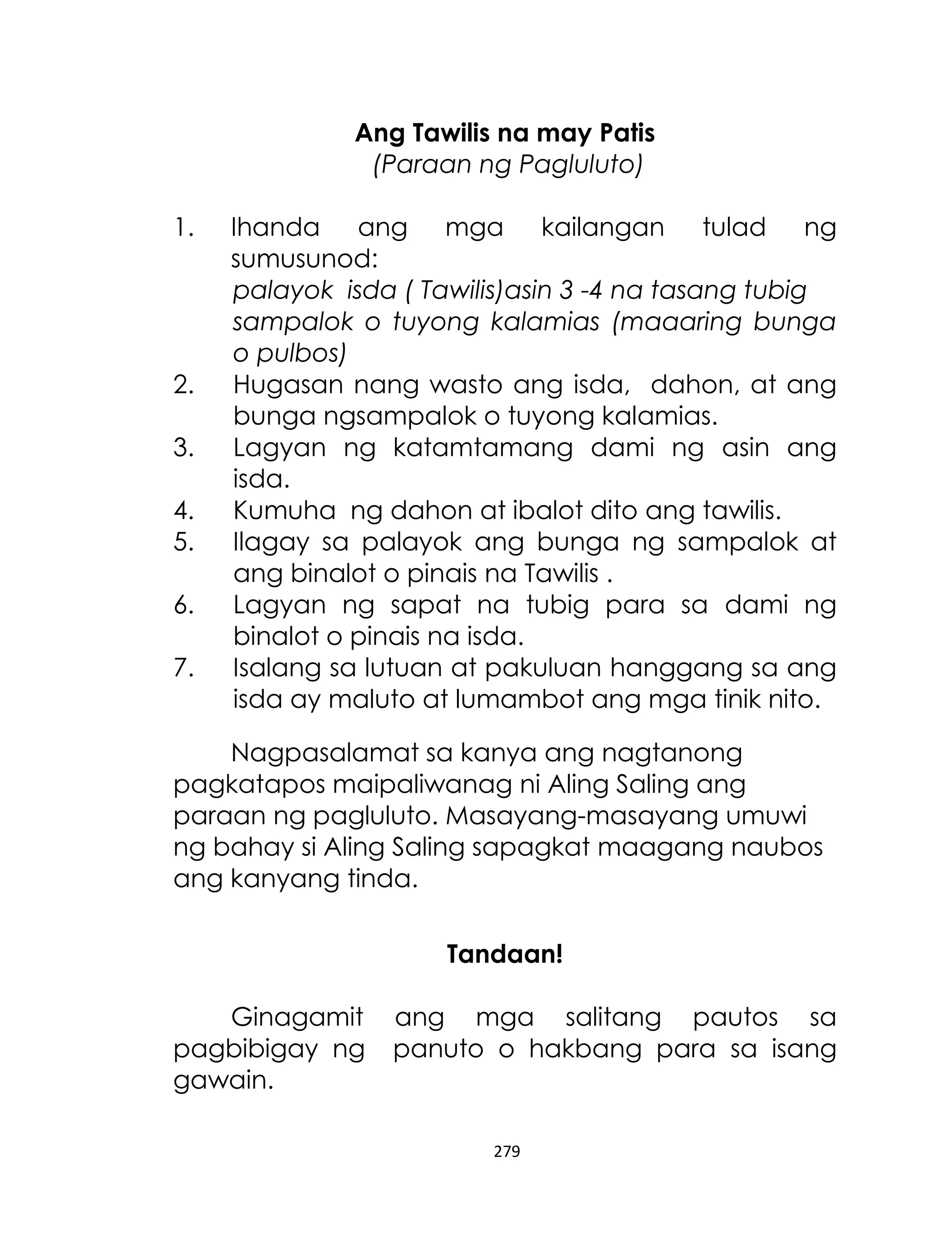 Ang Tawilis na may Patis
(Paraan ng Pagluluto)
1.

2.
3.
4.
5.
6.
7.

Ihanda ang mga kailangan tulad ng
sumusunod:
palayok isda ( Tawilis)asin 3 -4 na tasang tubig
sampalok o tuyong kalamias (maaaring bunga
o pulbos)
Hugasan nang wasto ang isda, dahon, at ang
bunga ngsampalok o tuyong kalamias.
Lagyan ng katamtamang dami ng asin ang
isda.
Kumuha ng dahon at ibalot dito ang tawilis.
Ilagay sa palayok ang bunga ng sampalok at
ang binalot o pinais na Tawilis .
Lagyan ng sapat na tubig para sa dami ng
binalot o pinais na isda.
Isalang sa lutuan at pakuluan hanggang sa ang
isda ay maluto at lumambot ang mga tinik nito.

Nagpasalamat sa kanya ang nagtanong
pagkatapos maipaliwanag ni Aling Saling ang
paraan ng pagluluto. Masayang-masayang umuwi
ng bahay si Aling Saling sapagkat maagang naubos
ang kanyang tinda.
Tandaan!
Ginagamit
pagbibigay ng
gawain.

ang mga salitang pautos sa
panuto o hakbang para sa isang

279

 