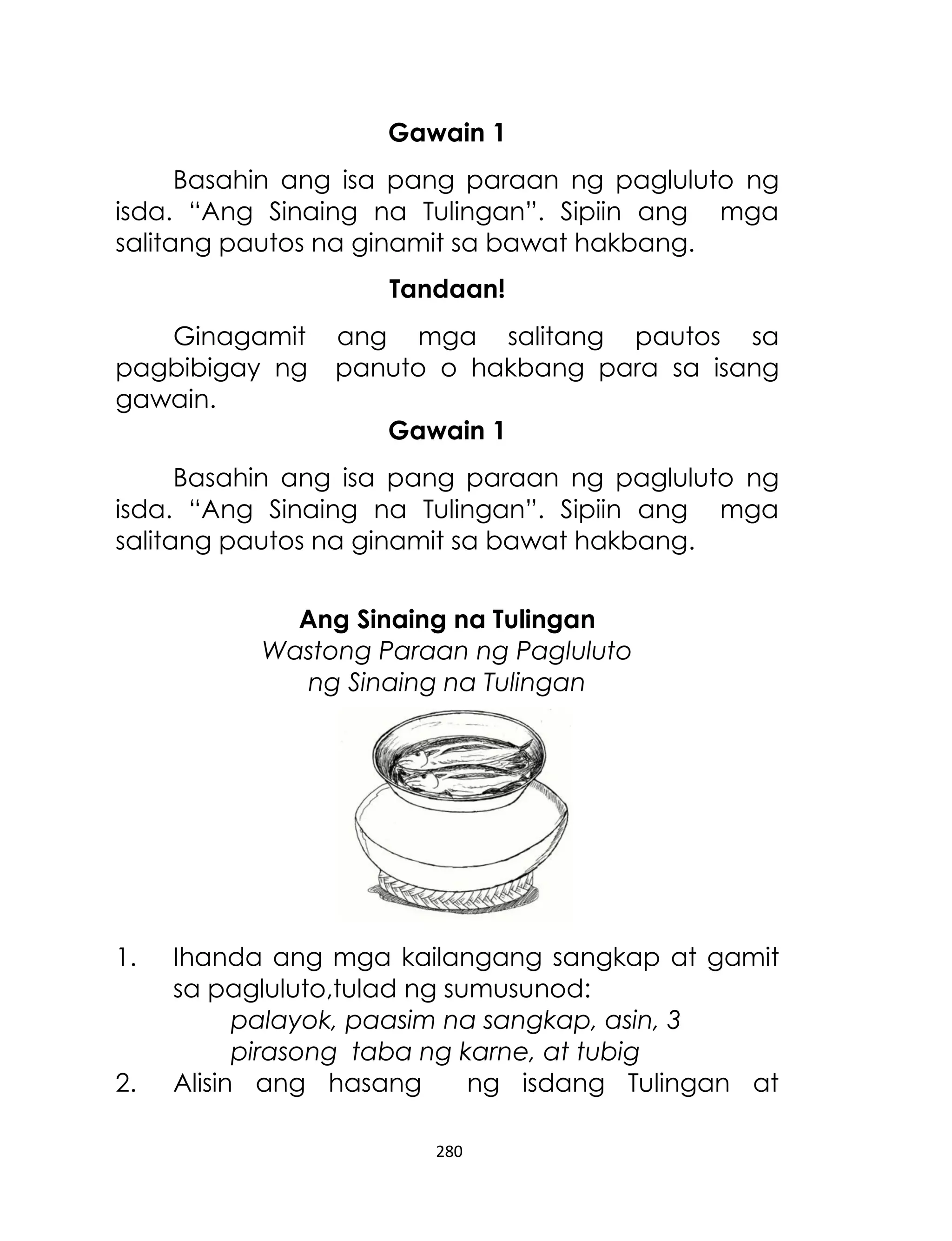 Gawain 1
Basahin ang isa pang paraan ng pagluluto ng
isda. “Ang Sinaing na Tulingan”. Sipiin ang mga
salitang pautos na ginamit sa bawat hakbang.
Tandaan!
Ginagamit
pagbibigay ng
gawain.

ang mga salitang pautos sa
panuto o hakbang para sa isang
Gawain 1

Basahin ang isa pang paraan ng pagluluto ng
isda. “Ang Sinaing na Tulingan”. Sipiin ang mga
salitang pautos na ginamit sa bawat hakbang.
Ang Sinaing na Tulingan
Wastong Paraan ng Pagluluto
ng Sinaing na Tulingan

1.

2.

Ihanda ang mga kailangang sangkap at gamit
sa pagluluto,tulad ng sumusunod:
palayok, paasim na sangkap, asin, 3
pirasong taba ng karne, at tubig
Alisin ang hasang
ng isdang Tulingan at
280

 