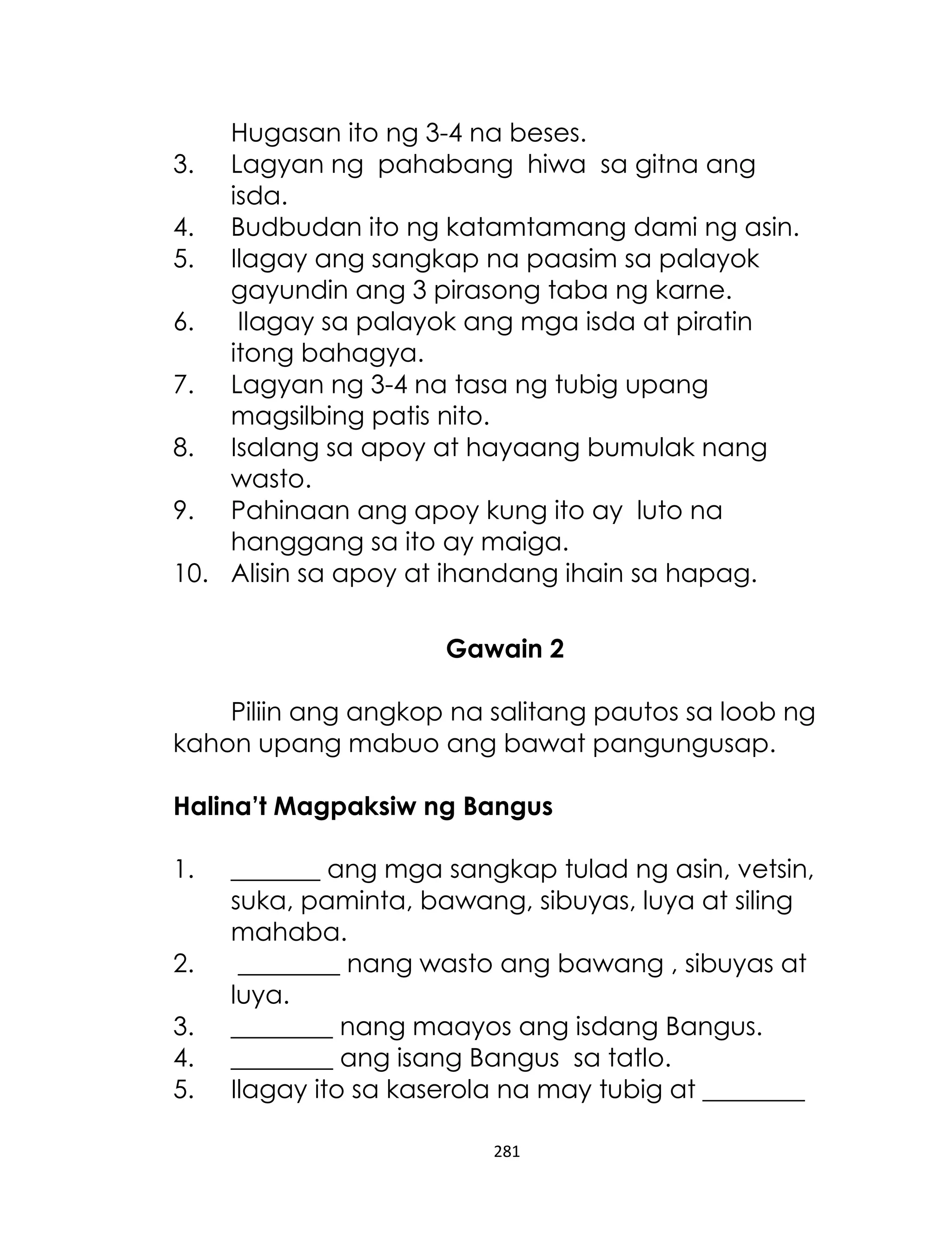 Hugasan ito ng 3-4 na beses.
3. Lagyan ng pahabang hiwa sa gitna ang
isda.
4. Budbudan ito ng katamtamang dami ng asin.
5. Ilagay ang sangkap na paasim sa palayok
gayundin ang 3 pirasong taba ng karne.
6.
Ilagay sa palayok ang mga isda at piratin
itong bahagya.
7. Lagyan ng 3-4 na tasa ng tubig upang
magsilbing patis nito.
8. Isalang sa apoy at hayaang bumulak nang
wasto.
9. Pahinaan ang apoy kung ito ay luto na
hanggang sa ito ay maiga.
10. Alisin sa apoy at ihandang ihain sa hapag.
Gawain 2
Piliin ang angkop na salitang pautos sa loob ng
kahon upang mabuo ang bawat pangungusap.
Halina’t Magpaksiw ng Bangus
1.
2.
3.
4.
5.

_______ ang mga sangkap tulad ng asin, vetsin,
suka, paminta, bawang, sibuyas, luya at siling
mahaba.
________ nang wasto ang bawang , sibuyas at
luya.
________ nang maayos ang isdang Bangus.
________ ang isang Bangus sa tatlo.
Ilagay ito sa kaserola na may tubig at ________
281

 