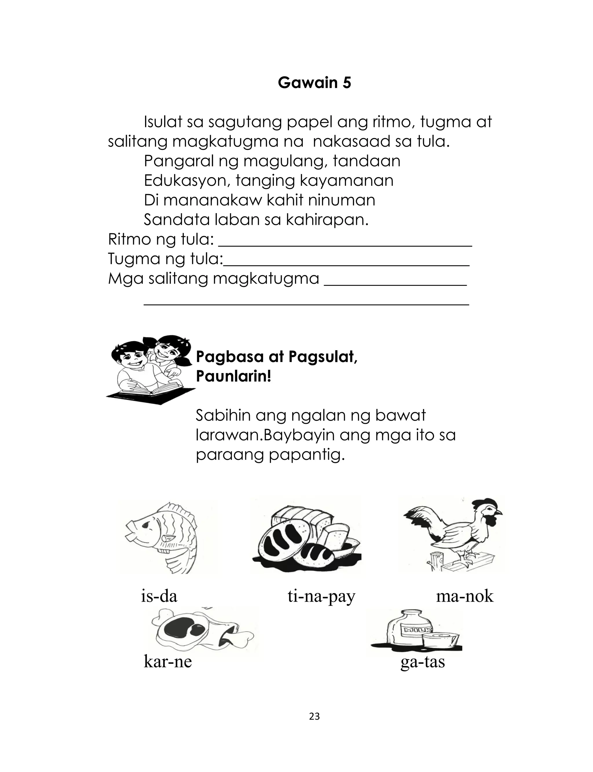 Gawain 5
Isulat sa sagutang papel ang ritmo, tugma at
salitang magkatugma na nakasaad sa tula.
Pangaral ng magulang, tandaan
Edukasyon, tanging kayamanan
Di mananakaw kahit ninuman
Sandata laban sa kahirapan.
Ritmo ng tula: ________________________________
Tugma ng tula:_______________________________
Mga salitang magkatugma __________________
_________________________________________
Pagbasa at Pagsulat,
Paunlarin!
Sabihin ang ngalan ng bawat
larawan.Baybayin ang mga ito sa
paraang papantig.

is-da

ti-na-pay

kar-ne

ma-nok

ga-tas
23

 