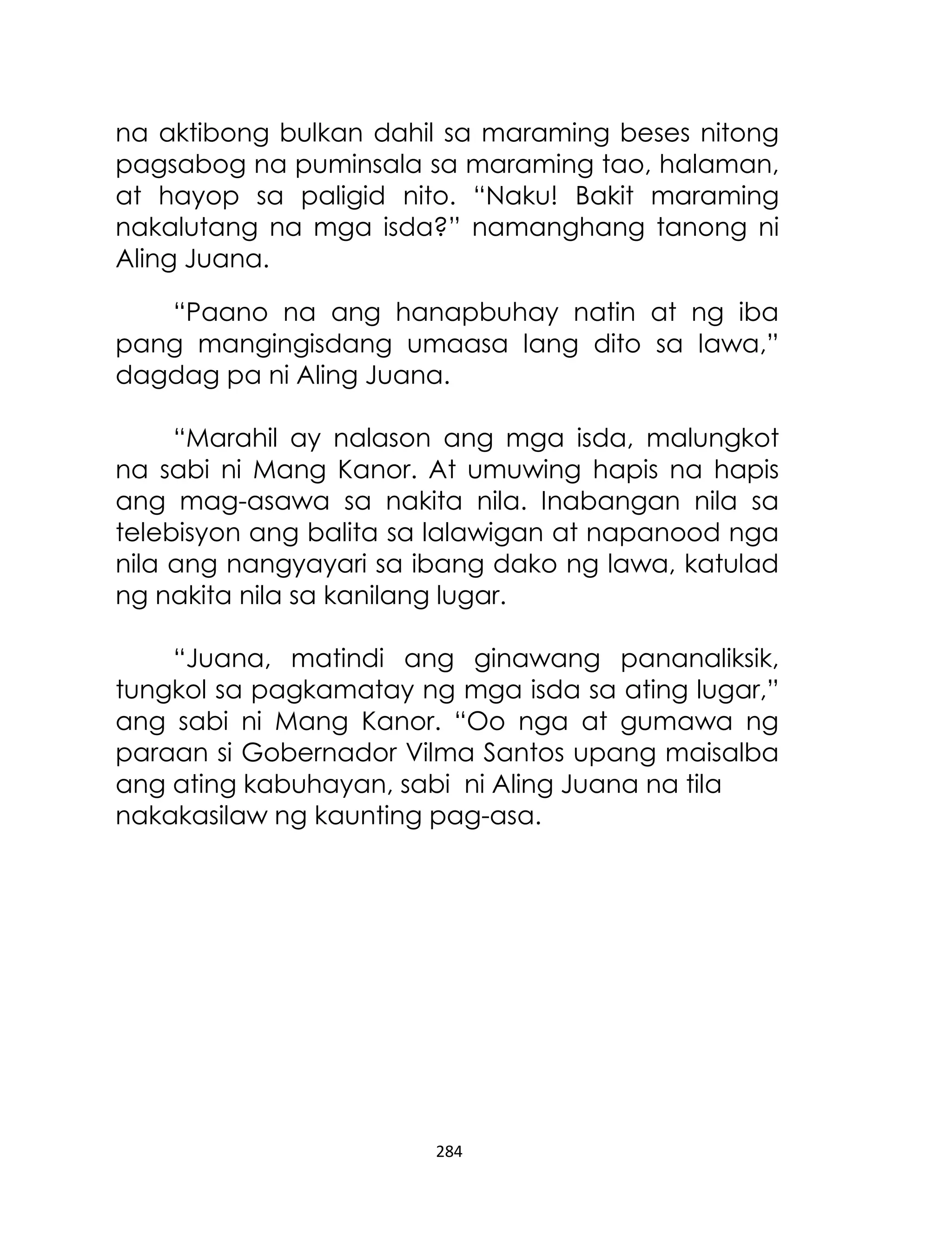 na aktibong bulkan dahil sa maraming beses nitong
pagsabog na puminsala sa maraming tao, halaman,
at hayop sa paligid nito. “Naku! Bakit maraming
nakalutang na mga isda?” namanghang tanong ni
Aling Juana.
“Paano na ang hanapbuhay natin at ng iba
pang mangingisdang umaasa lang dito sa lawa,”
dagdag pa ni Aling Juana.
“Marahil ay nalason ang mga isda, malungkot
na sabi ni Mang Kanor. At umuwing hapis na hapis
ang mag-asawa sa nakita nila. Inabangan nila sa
telebisyon ang balita sa lalawigan at napanood nga
nila ang nangyayari sa ibang dako ng lawa, katulad
ng nakita nila sa kanilang lugar.
“Juana, matindi ang ginawang pananaliksik,
tungkol sa pagkamatay ng mga isda sa ating lugar,”
ang sabi ni Mang Kanor. “Oo nga at gumawa ng
paraan si Gobernador Vilma Santos upang maisalba
ang ating kabuhayan, sabi ni Aling Juana na tila
nakakasilaw ng kaunting pag-asa.

284

 
