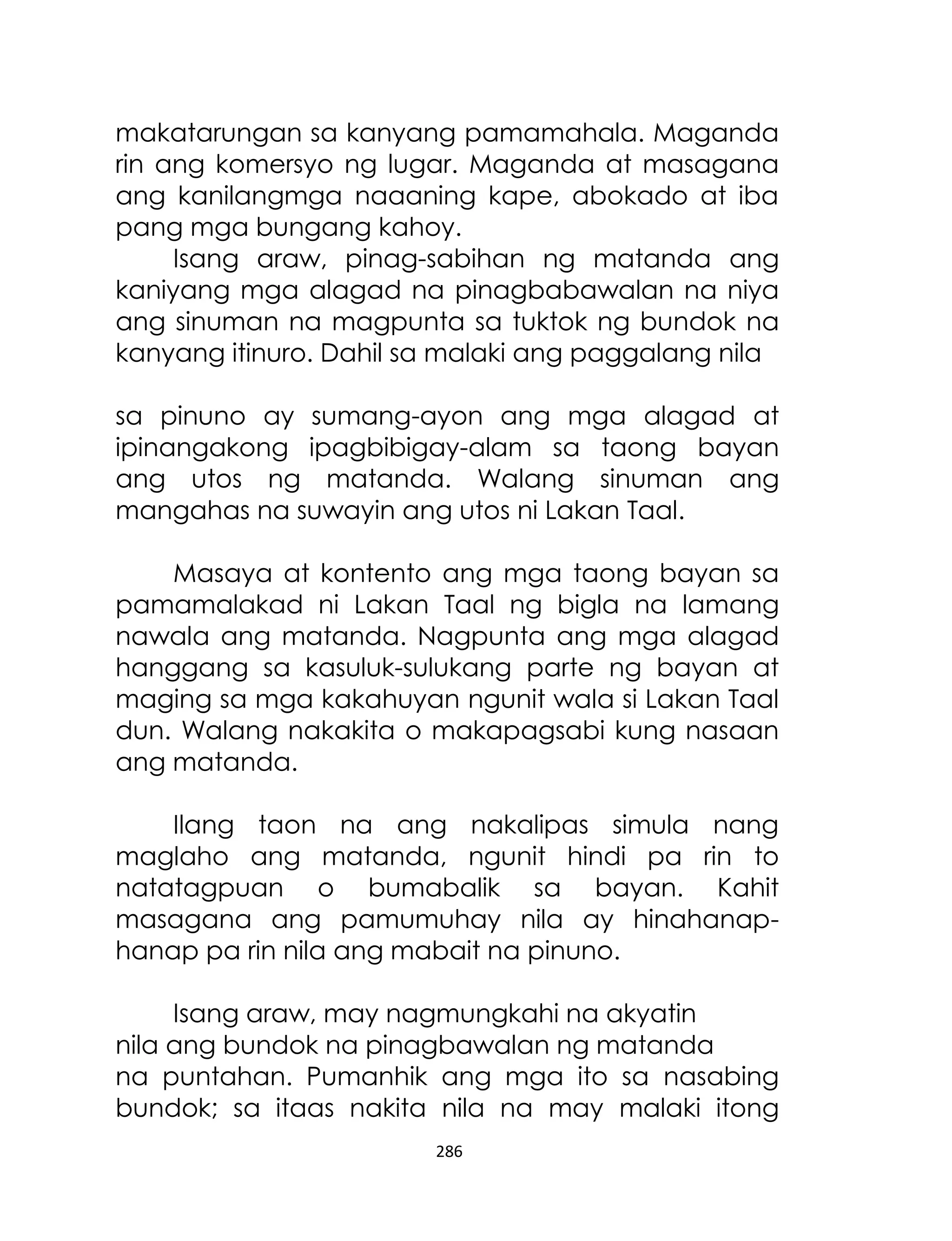 makatarungan sa kanyang pamamahala. Maganda
rin ang komersyo ng lugar. Maganda at masagana
ang kanilangmga naaaning kape, abokado at iba
pang mga bungang kahoy.
Isang araw, pinag-sabihan ng matanda ang
kaniyang mga alagad na pinagbabawalan na niya
ang sinuman na magpunta sa tuktok ng bundok na
kanyang itinuro. Dahil sa malaki ang paggalang nila
sa pinuno ay sumang-ayon ang mga alagad at
ipinangakong ipagbibigay-alam sa taong bayan
ang utos ng matanda. Walang sinuman ang
mangahas na suwayin ang utos ni Lakan Taal.
Masaya at kontento ang mga taong bayan sa
pamamalakad ni Lakan Taal ng bigla na lamang
nawala ang matanda. Nagpunta ang mga alagad
hanggang sa kasuluk-sulukang parte ng bayan at
maging sa mga kakahuyan ngunit wala si Lakan Taal
dun. Walang nakakita o makapagsabi kung nasaan
ang matanda.
Ilang taon na ang nakalipas simula nang
maglaho ang matanda, ngunit hindi pa rin to
natatagpuan o bumabalik sa bayan. Kahit
masagana ang pamumuhay nila ay hinahanaphanap pa rin nila ang mabait na pinuno.
Isang araw, may nagmungkahi na akyatin
nila ang bundok na pinagbawalan ng matanda
na puntahan. Pumanhik ang mga ito sa nasabing
bundok; sa itaas nakita nila na may malaki itong
286

 