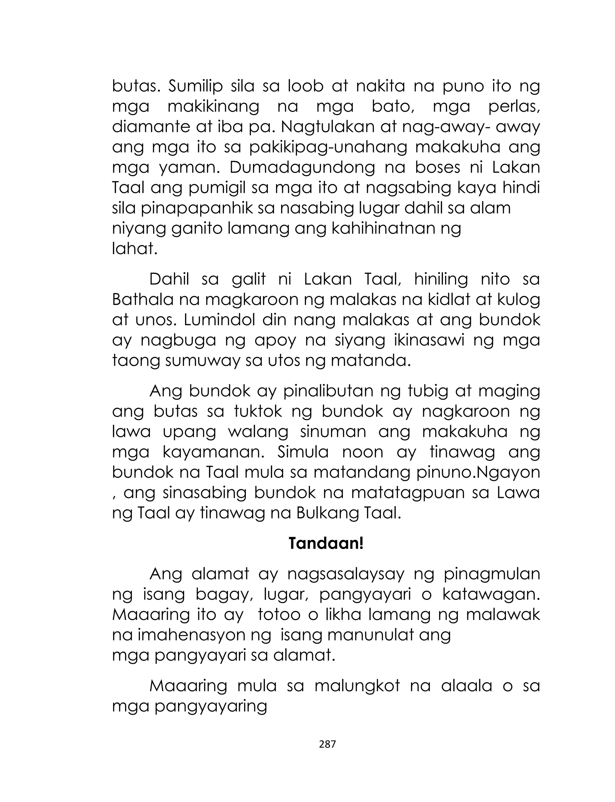 butas. Sumilip sila sa loob at nakita na puno ito ng
mga makikinang na mga bato, mga perlas,
diamante at iba pa. Nagtulakan at nag-away- away
ang mga ito sa pakikipag-unahang makakuha ang
mga yaman. Dumadagundong na boses ni Lakan
Taal ang pumigil sa mga ito at nagsabing kaya hindi
sila pinapapanhik sa nasabing lugar dahil sa alam
niyang ganito lamang ang kahihinatnan ng
lahat.
Dahil sa galit ni Lakan Taal, hiniling nito sa
Bathala na magkaroon ng malakas na kidlat at kulog
at unos. Lumindol din nang malakas at ang bundok
ay nagbuga ng apoy na siyang ikinasawi ng mga
taong sumuway sa utos ng matanda.
Ang bundok ay pinalibutan ng tubig at maging
ang butas sa tuktok ng bundok ay nagkaroon ng
lawa upang walang sinuman ang makakuha ng
mga kayamanan. Simula noon ay tinawag ang
bundok na Taal mula sa matandang pinuno.Ngayon
, ang sinasabing bundok na matatagpuan sa Lawa
ng Taal ay tinawag na Bulkang Taal.
Tandaan!
Ang alamat ay nagsasalaysay ng pinagmulan
ng isang bagay, lugar, pangyayari o katawagan.
Maaaring ito ay totoo o likha lamang ng malawak
na imahenasyon ng isang manunulat ang
mga pangyayari sa alamat.
Maaaring mula sa malungkot na alaala o sa
mga pangyayaring
287

 