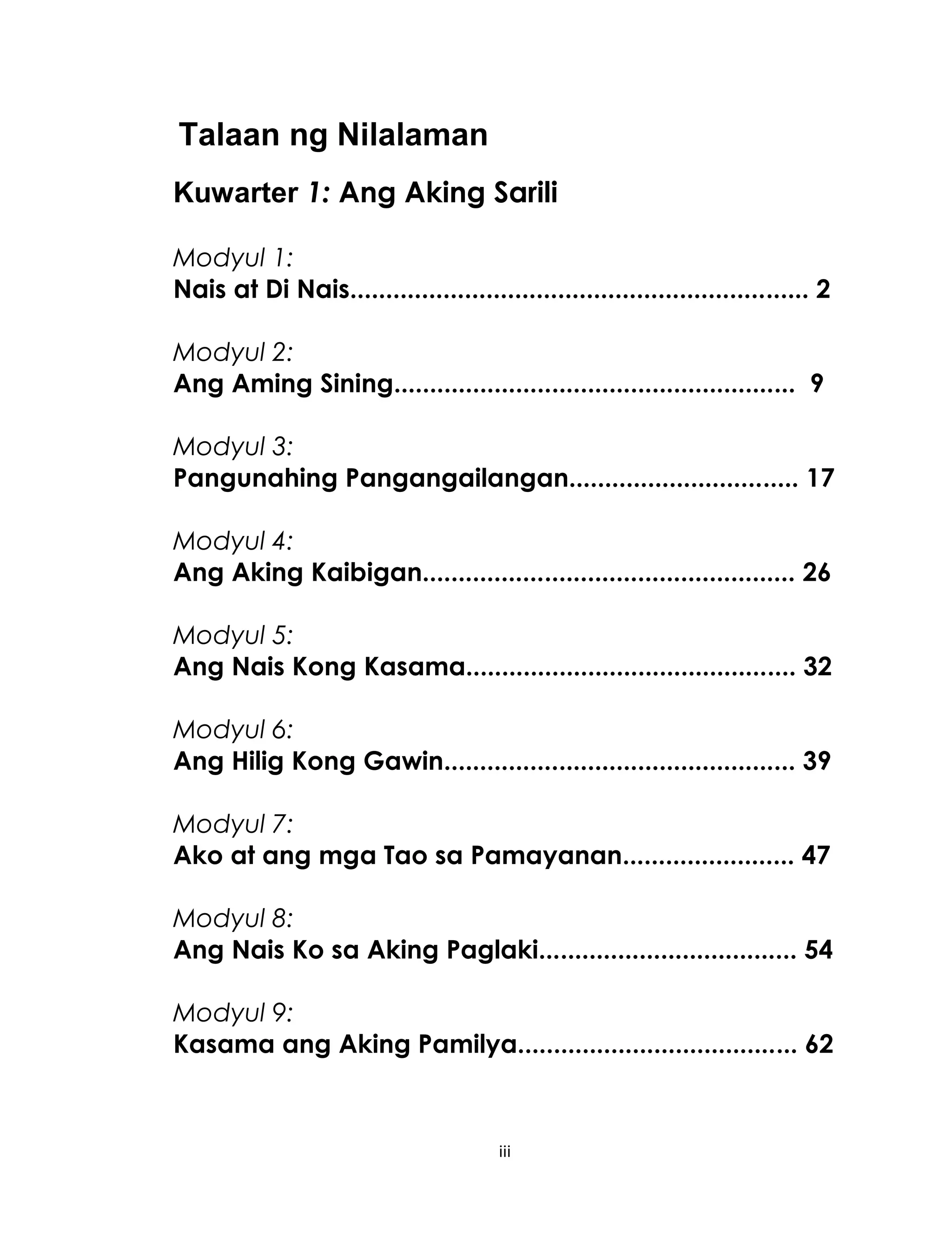 Talaan ng Nilalaman
Kuwarter 1: Ang Aking Sarili
Modyul 1:
Nais at Di Nais................................................................ 2
Modyul 2:
Ang Aming Sining........................................................ 9
Modyul 3:
Pangunahing Pangangailangan................................ 17
Modyul 4:
Ang Aking Kaibigan.................................................... 26
Modyul 5:
Ang Nais Kong Kasama.............................................. 32
Modyul 6:
Ang Hilig Kong Gawin................................................. 39
Modyul 7:
Ako at ang mga Tao sa Pamayanan........................ 47
Modyul 8:
Ang Nais Ko sa Aking Paglaki.................................... 54
Modyul 9:
Kasama ang Aking Pamilya....................................... 62

iii

 