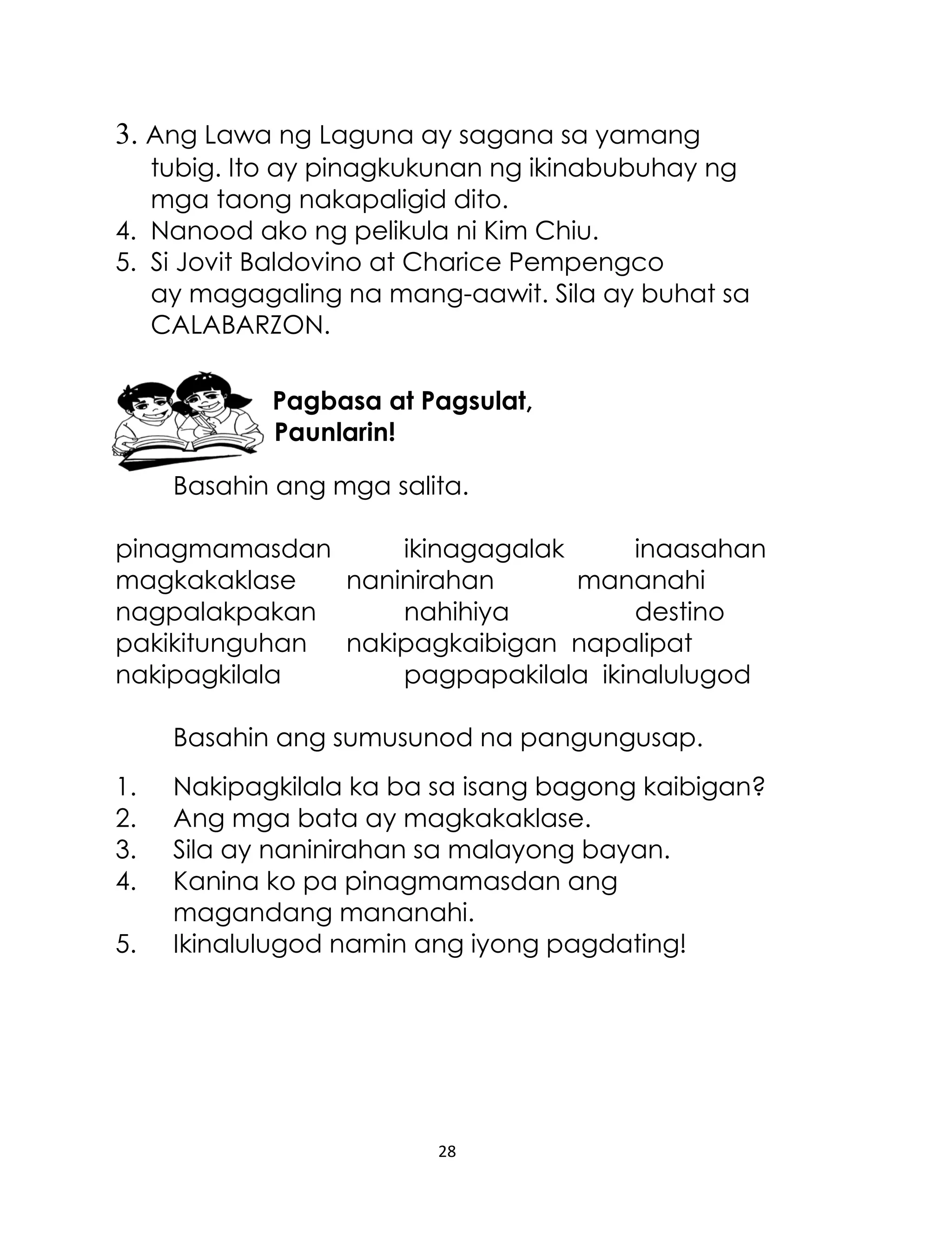 3. Ang Lawa ng Laguna ay sagana sa yamang
tubig. Ito ay pinagkukunan ng ikinabubuhay ng
mga taong nakapaligid dito.
4. Nanood ako ng pelikula ni Kim Chiu.
5. Si Jovit Baldovino at Charice Pempengco
ay magagaling na mang-aawit. Sila ay buhat sa
CALABARZON.
Pagbasa at Pagsulat,
Paunlarin!
Basahin ang mga salita.
pinagmamasdan
ikinagagalak
inaasahan
magkakaklase
naninirahan
mananahi
nagpalakpakan
nahihiya
destino
pakikitunguhan
nakipagkaibigan napalipat
nakipagkilala
pagpapakilala ikinalulugod
Basahin ang sumusunod na pangungusap.
1.
2.
3.
4.
5.

Nakipagkilala ka ba sa isang bagong kaibigan?
Ang mga bata ay magkakaklase.
Sila ay naninirahan sa malayong bayan.
Kanina ko pa pinagmamasdan ang
magandang mananahi.
Ikinalulugod namin ang iyong pagdating!

28

 