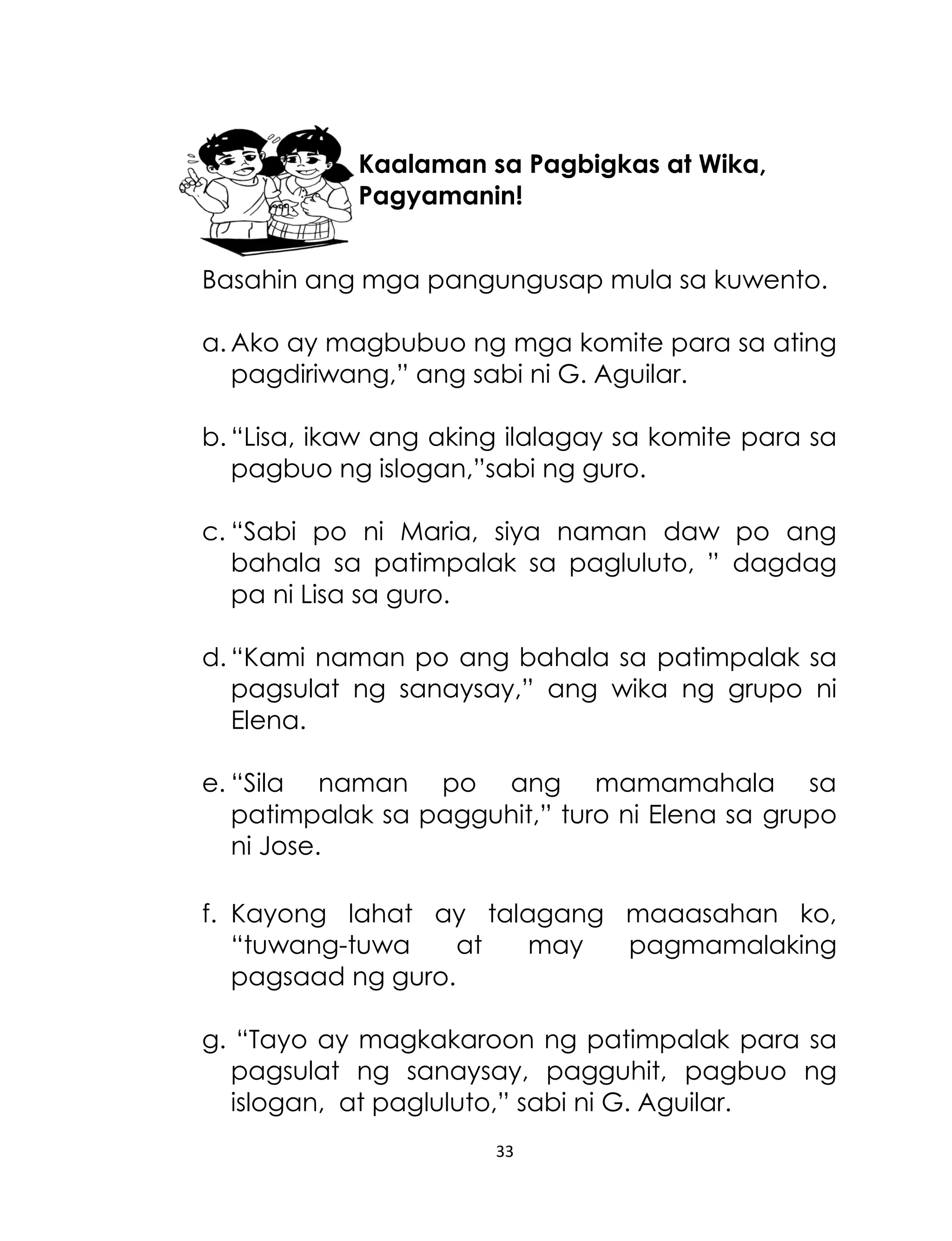 Kaalaman sa Pagbigkas at Wika,
Pagyamanin!
Basahin ang mga pangungusap mula sa kuwento.
a. Ako ay magbubuo ng mga komite para sa ating
pagdiriwang,” ang sabi ni G. Aguilar.
b. “Lisa, ikaw ang aking ilalagay sa komite para sa
pagbuo ng islogan,”sabi ng guro.
c. “Sabi po ni Maria, siya naman daw po ang
bahala sa patimpalak sa pagluluto, ” dagdag
pa ni Lisa sa guro.
d. “Kami naman po ang bahala sa patimpalak sa
pagsulat ng sanaysay,” ang wika ng grupo ni
Elena.
e. “Sila naman po ang mamamahala sa
patimpalak sa pagguhit,” turo ni Elena sa grupo
ni Jose.
f. Kayong lahat ay talagang maaasahan ko,
“tuwang-tuwa
at
may
pagmamalaking
pagsaad ng guro.
g. “Tayo ay magkakaroon ng patimpalak para sa
pagsulat ng sanaysay, pagguhit, pagbuo ng
islogan, at pagluluto,” sabi ni G. Aguilar.
33

 