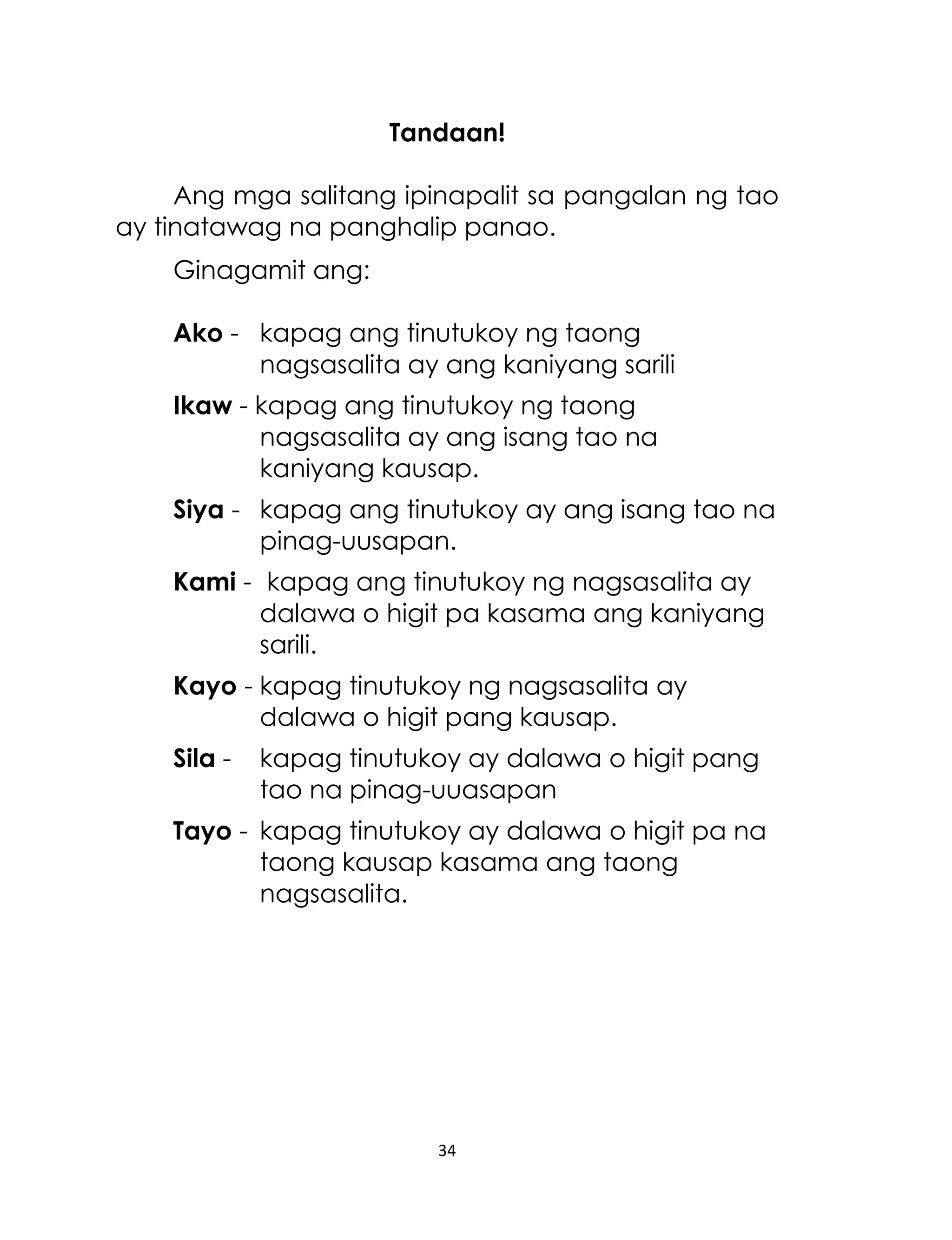 Tandaan!
Ang mga salitang ipinapalit sa pangalan ng tao
ay tinatawag na panghalip panao.
Ginagamit ang:
Ako - kapag ang tinutukoy ng taong
nagsasalita ay ang kaniyang sarili
Ikaw - kapag ang tinutukoy ng taong
nagsasalita ay ang isang tao na
kaniyang kausap.
Siya - kapag ang tinutukoy ay ang isang tao na
pinag-uusapan.
Kami - kapag ang tinutukoy ng nagsasalita ay
dalawa o higit pa kasama ang kaniyang
sarili.
Kayo - kapag tinutukoy ng nagsasalita ay
dalawa o higit pang kausap.
Sila -

kapag tinutukoy ay dalawa o higit pang
tao na pinag-uuasapan

Tayo - kapag tinutukoy ay dalawa o higit pa na
taong kausap kasama ang taong
nagsasalita.

34

 