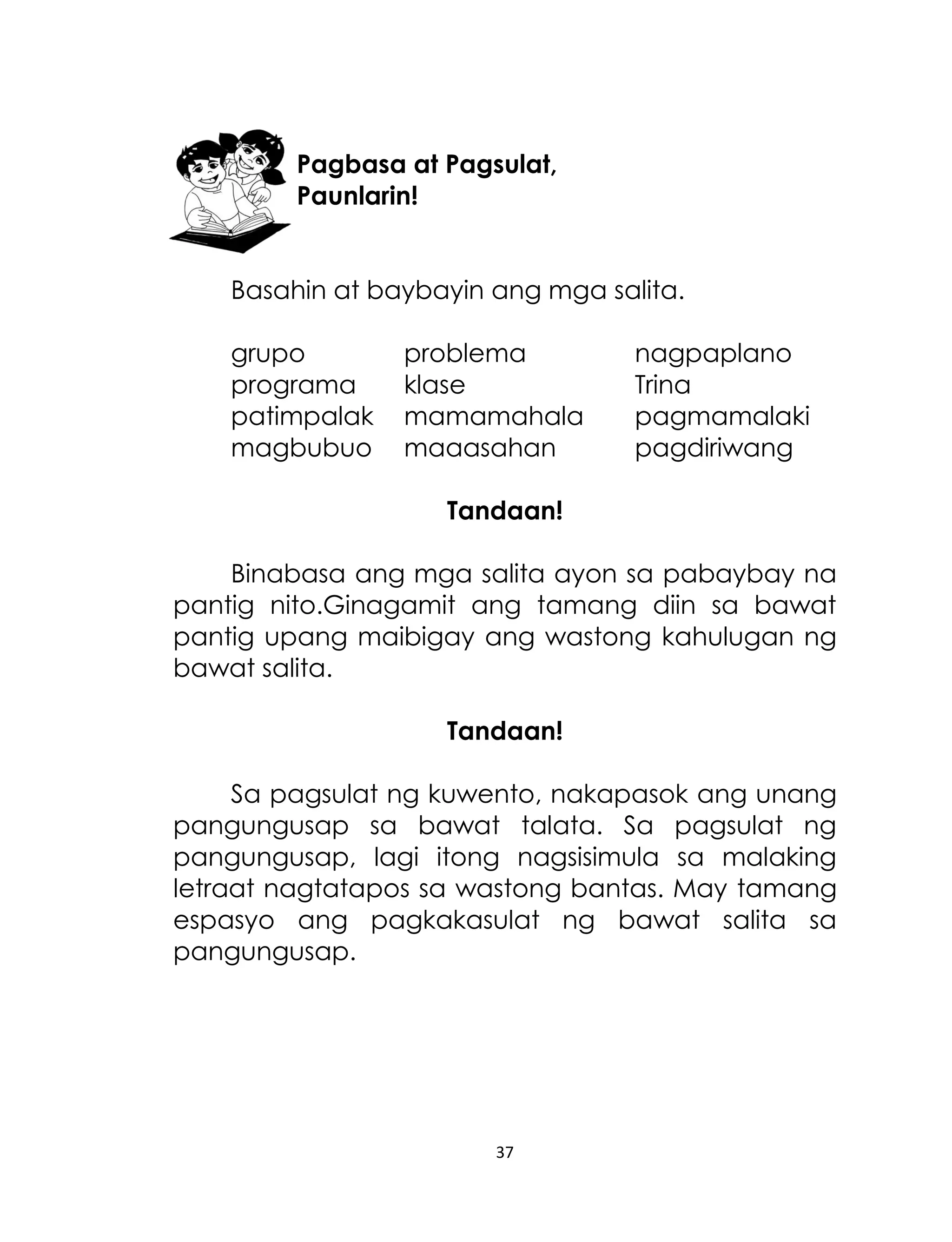 Pagbasa at Pagsulat,
Paunlarin!
Basahin at baybayin ang mga salita.
grupo
programa
patimpalak
magbubuo

problema
klase
mamamahala
maaasahan

nagpaplano
Trina
pagmamalaki
pagdiriwang

Tandaan!
Binabasa ang mga salita ayon sa pabaybay na
pantig nito.Ginagamit ang tamang diin sa bawat
pantig upang maibigay ang wastong kahulugan ng
bawat salita.
Tandaan!
Sa pagsulat ng kuwento, nakapasok ang unang
pangungusap sa bawat talata. Sa pagsulat ng
pangungusap, lagi itong nagsisimula sa malaking
letraat nagtatapos sa wastong bantas. May tamang
espasyo ang pagkakasulat ng bawat salita sa
pangungusap.

37

 