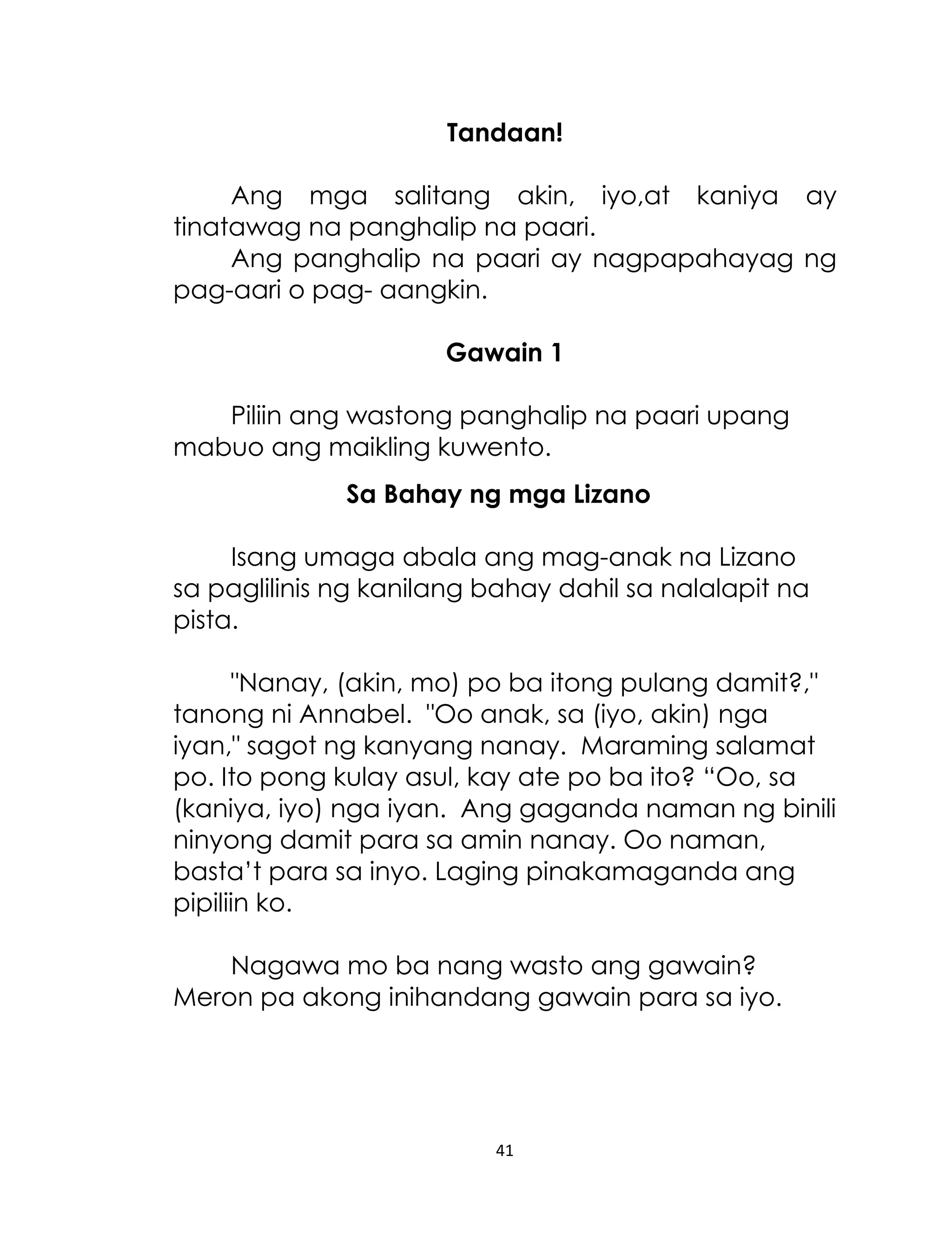 Tandaan!
Ang mga salitang akin, iyo,at kaniya ay
tinatawag na panghalip na paari.
Ang panghalip na paari ay nagpapahayag ng
pag-aari o pag- aangkin.
Gawain 1
Piliin ang wastong panghalip na paari upang
mabuo ang maikling kuwento.
Sa Bahay ng mga Lizano
Isang umaga abala ang mag-anak na Lizano
sa paglilinis ng kanilang bahay dahil sa nalalapit na
pista.
"Nanay, (akin, mo) po ba itong pulang damit?,"
tanong ni Annabel. "Oo anak, sa (iyo, akin) nga
iyan," sagot ng kanyang nanay. Maraming salamat
po. Ito pong kulay asul, kay ate po ba ito? “Oo, sa
(kaniya, iyo) nga iyan. Ang gaganda naman ng binili
ninyong damit para sa amin nanay. Oo naman,
basta‟t para sa inyo. Laging pinakamaganda ang
pipiliin ko.
Nagawa mo ba nang wasto ang gawain?
Meron pa akong inihandang gawain para sa iyo.

41

 