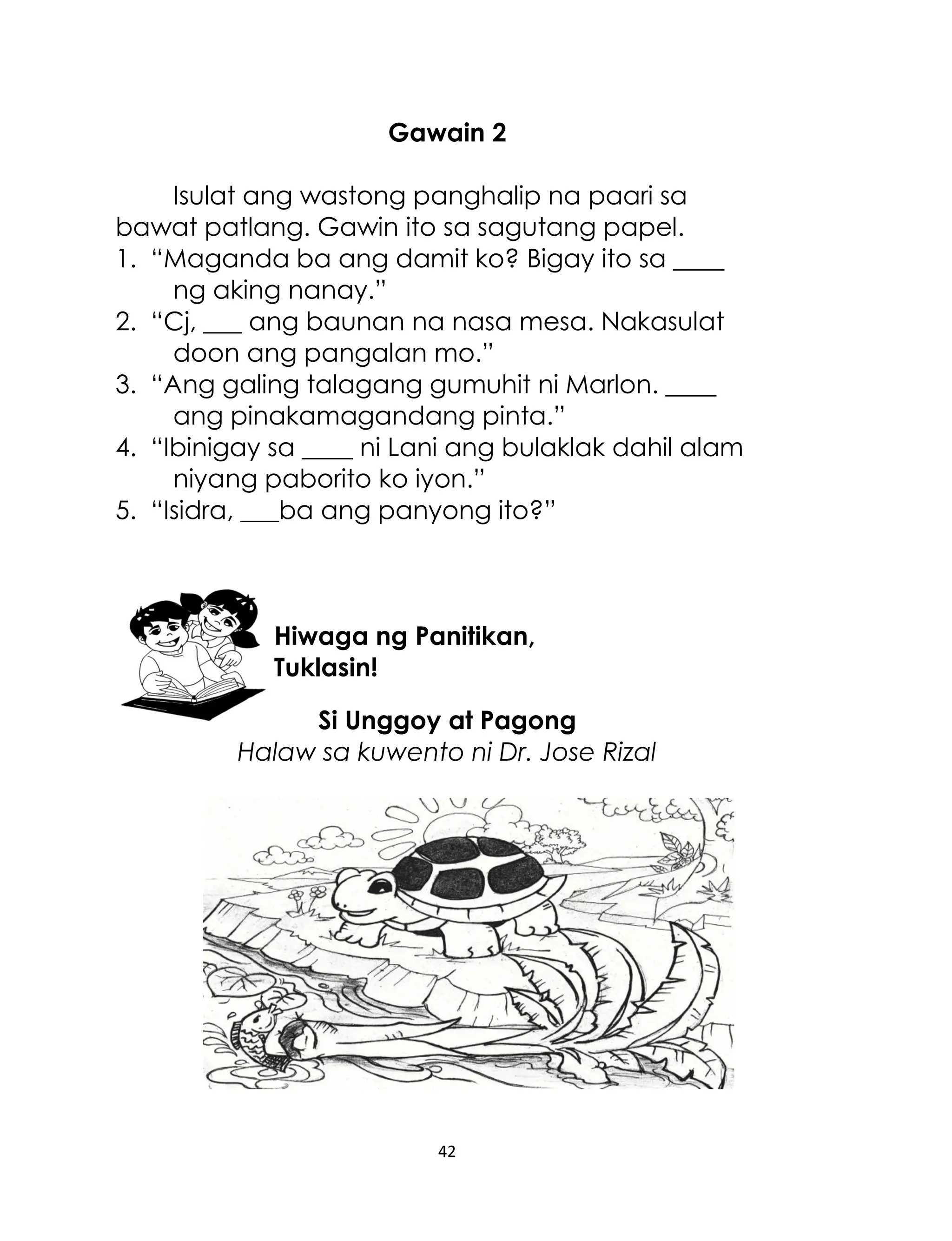 Gawain 2
Isulat ang wastong panghalip na paari sa
bawat patlang. Gawin ito sa sagutang papel.
1. “Maganda ba ang damit ko? Bigay ito sa ____
ng aking nanay.”
2. “Cj, ___ ang baunan na nasa mesa. Nakasulat
doon ang pangalan mo.”
3. “Ang galing talagang gumuhit ni Marlon. ____
ang pinakamagandang pinta.”
4. “Ibinigay sa ____ ni Lani ang bulaklak dahil alam
niyang paborito ko iyon.”
5. “Isidra, ___ba ang panyong ito?”

Hiwaga ng Panitikan,
Tuklasin!
Si Unggoy at Pagong
Halaw sa kuwento ni Dr. Jose Rizal

42

 