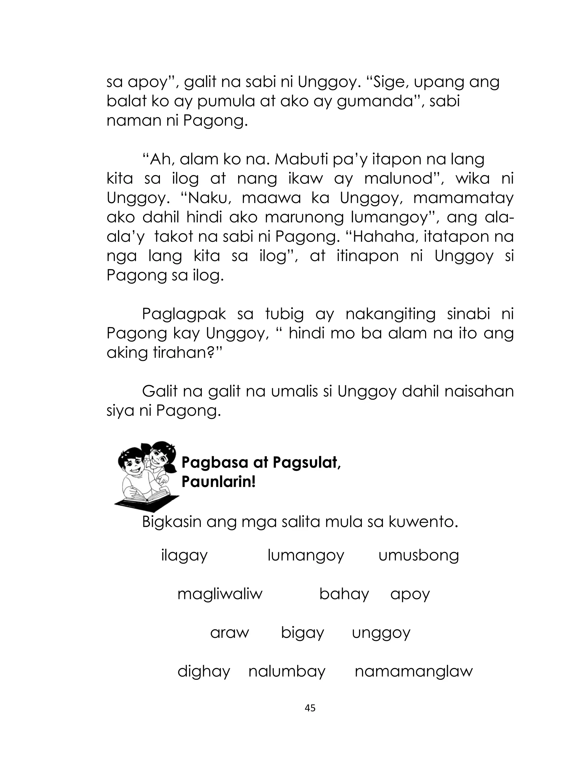 sa apoy”, galit na sabi ni Unggoy. “Sige, upang ang
balat ko ay pumula at ako ay gumanda”, sabi
naman ni Pagong.
“Ah, alam ko na. Mabuti pa‟y itapon na lang
kita sa ilog at nang ikaw ay malunod”, wika ni
Unggoy. “Naku, maawa ka Unggoy, mamamatay
ako dahil hindi ako marunong lumangoy”, ang alaala‟y takot na sabi ni Pagong. “Hahaha, itatapon na
nga lang kita sa ilog”, at itinapon ni Unggoy si
Pagong sa ilog.
Paglagpak sa tubig ay nakangiting sinabi ni
Pagong kay Unggoy, “ hindi mo ba alam na ito ang
aking tirahan?”
Galit na galit na umalis si Unggoy dahil naisahan
siya ni Pagong.
Pagbasa at Pagsulat,
Paunlarin!
Bigkasin ang mga salita mula sa kuwento.
ilagay

lumangoy

magliwaliw
araw
dighay

umusbong

bahay
bigay

nalumbay
45

apoy

unggoy
namamanglaw

 