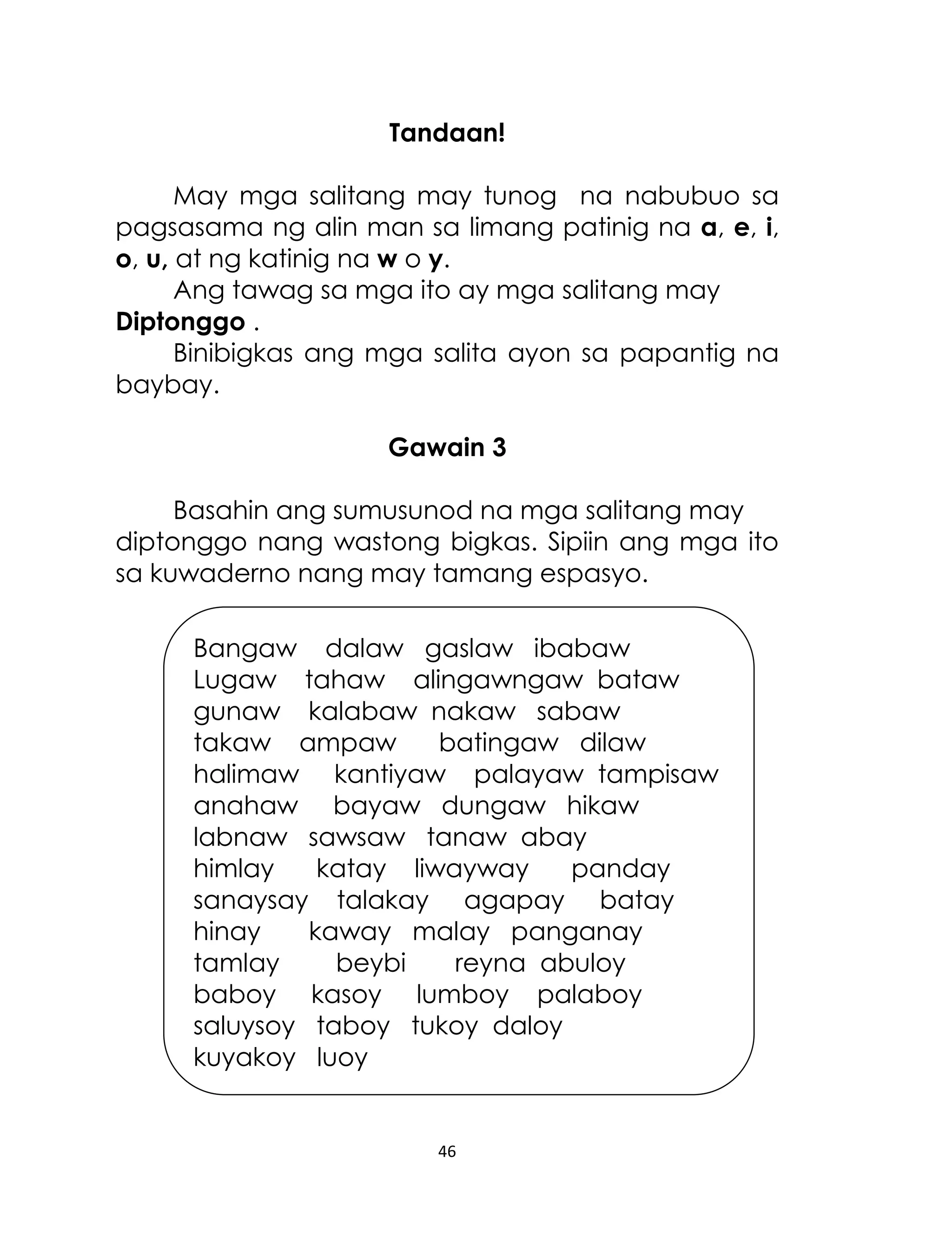 Tandaan!
May mga salitang may tunog na nabubuo sa
pagsasama ng alin man sa limang patinig na a, e, i,
o, u, at ng katinig na w o y.
Ang tawag sa mga ito ay mga salitang may
Diptonggo .
Binibigkas ang mga salita ayon sa papantig na
baybay.
Gawain 3
Basahin ang sumusunod na mga salitang may
diptonggo nang wastong bigkas. Sipiin ang mga ito
sa kuwaderno nang may tamang espasyo.
Bangaw dalaw gaslaw ibabaw
Lugaw tahaw alingawngaw bataw
gunaw kalabaw nakaw sabaw
takaw ampaw
batingaw dilaw
halimaw kantiyaw palayaw tampisaw
anahaw bayaw dungaw hikaw
labnaw sawsaw tanaw abay
himlay
katay liwayway
panday
sanaysay talakay agapay batay
hinay
kaway malay panganay
tamlay
beybi
reyna abuloy
baboy kasoy lumboy palaboy
saluysoy taboy tukoy daloy
kuyakoy luoy

46

 