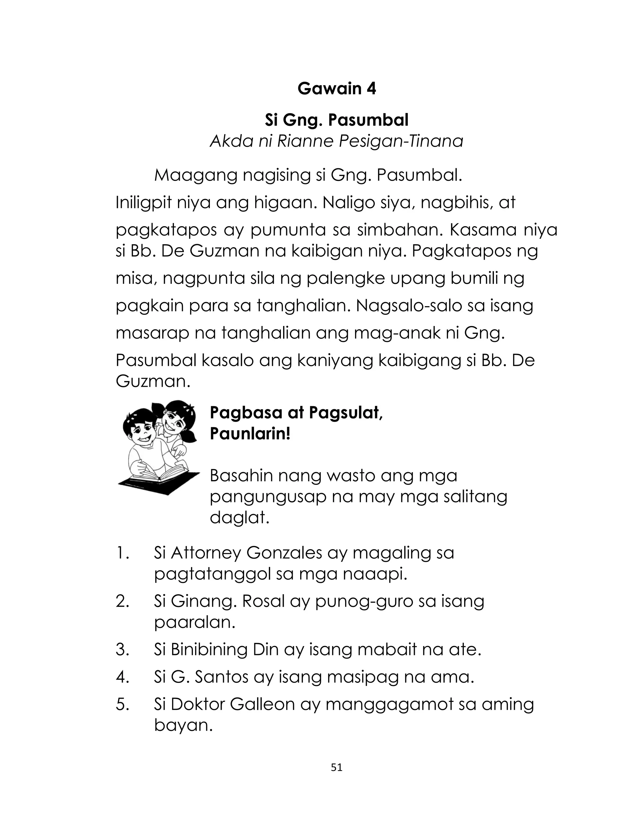 Gawain 4
Si Gng. Pasumbal
Akda ni Rianne Pesigan-Tinana
Maagang nagising si Gng. Pasumbal.
Iniligpit niya ang higaan. Naligo siya, nagbihis, at
pagkatapos ay pumunta sa simbahan. Kasama niya
si Bb. De Guzman na kaibigan niya. Pagkatapos ng
misa, nagpunta sila ng palengke upang bumili ng
pagkain para sa tanghalian. Nagsalo-salo sa isang
masarap na tanghalian ang mag-anak ni Gng.
Pasumbal kasalo ang kaniyang kaibigang si Bb. De
Guzman.
Pagbasa at Pagsulat,
Paunlarin!
Basahin nang wasto ang mga
pangungusap na may mga salitang
daglat.
1.

Si Attorney Gonzales ay magaling sa
pagtatanggol sa mga naaapi.

2.

Si Ginang. Rosal ay punog-guro sa isang
paaralan.

3.

Si Binibining Din ay isang mabait na ate.

4.

Si G. Santos ay isang masipag na ama.

5.

Si Doktor Galleon ay manggagamot sa aming
bayan.
51

 