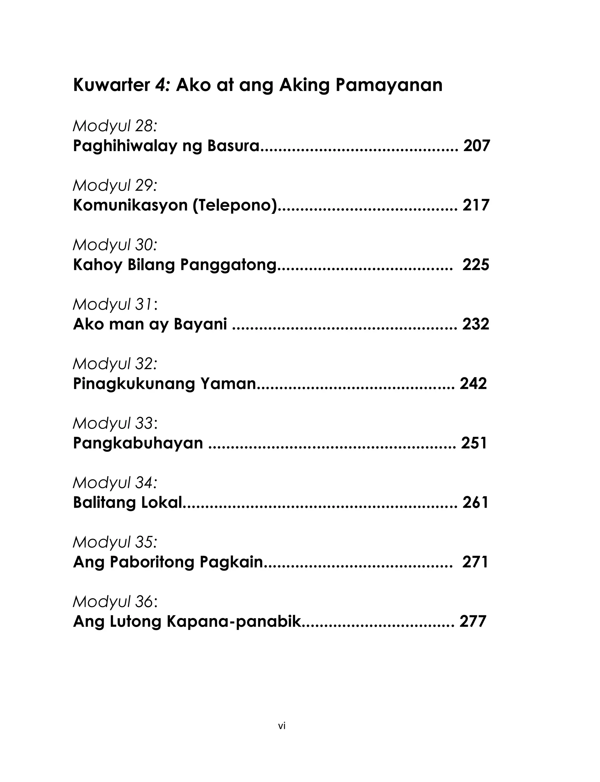 Kuwarter 4: Ako at ang Aking Pamayanan
Modyul 28:
Paghihiwalay ng Basura............................................ 207
Modyul 29:
Komunikasyon (Telepono)........................................ 217
Modyul 30:
Kahoy Bilang Panggatong....................................... 225
Modyul 31:
Ako man ay Bayani .................................................. 232
Modyul 32:
Pinagkukunang Yaman............................................ 242
Modyul 33:
Pangkabuhayan ....................................................... 251
Modyul 34:
Balitang Lokal............................................................. 261
Modyul 35:
Ang Paboritong Pagkain.......................................... 271
Modyul 36:
Ang Lutong Kapana-panabik.................................. 277

vi

 