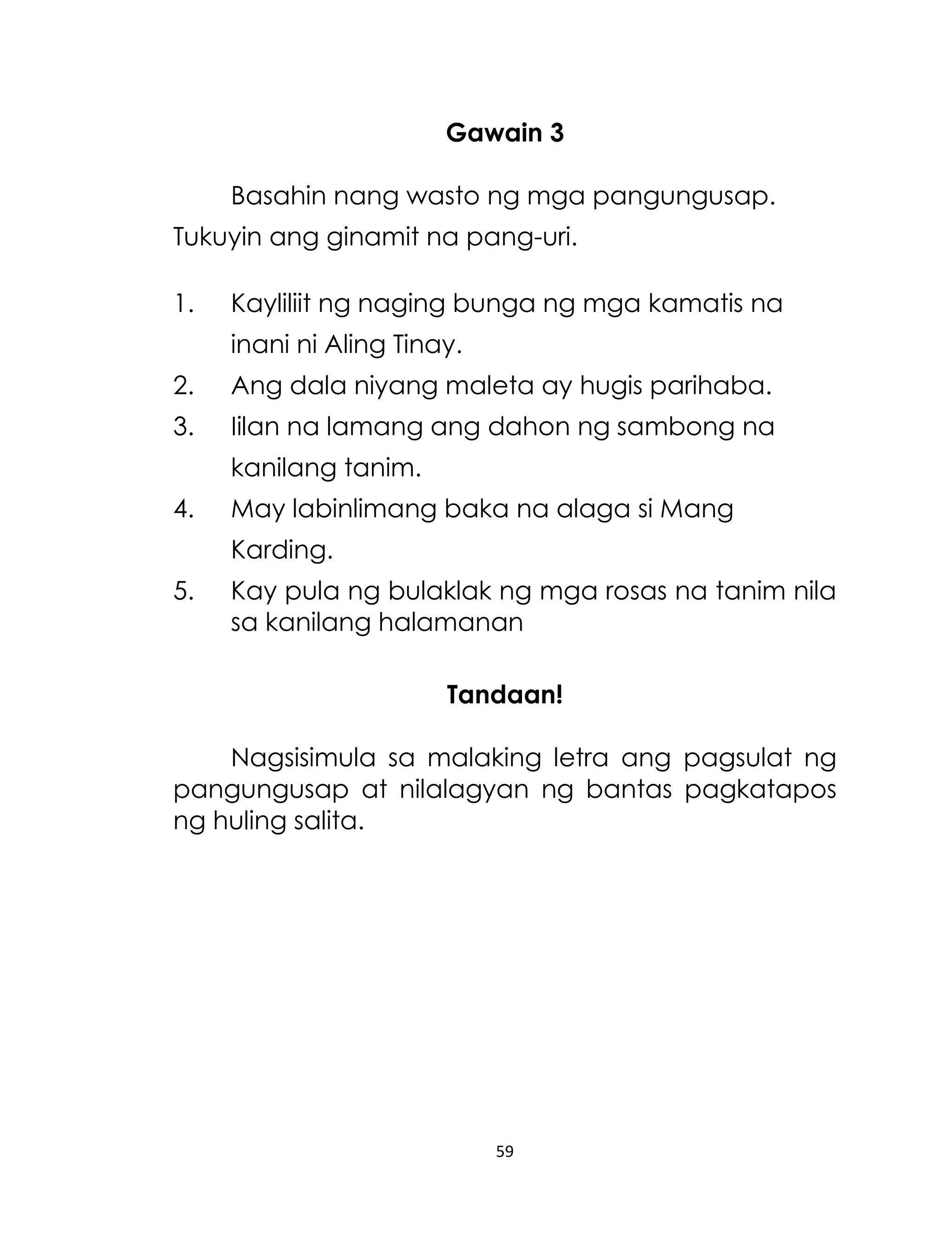 Gawain 3
Basahin nang wasto ng mga pangungusap.
Tukuyin ang ginamit na pang-uri.
1.

Kayliliit ng naging bunga ng mga kamatis na
inani ni Aling Tinay.

2.

Ang dala niyang maleta ay hugis parihaba.

3.

Iilan na lamang ang dahon ng sambong na
kanilang tanim.

4.

May labinlimang baka na alaga si Mang
Karding.

5.

Kay pula ng bulaklak ng mga rosas na tanim nila
sa kanilang halamanan
Tandaan!

Nagsisimula sa malaking letra ang pagsulat ng
pangungusap at nilalagyan ng bantas pagkatapos
ng huling salita.

59

 