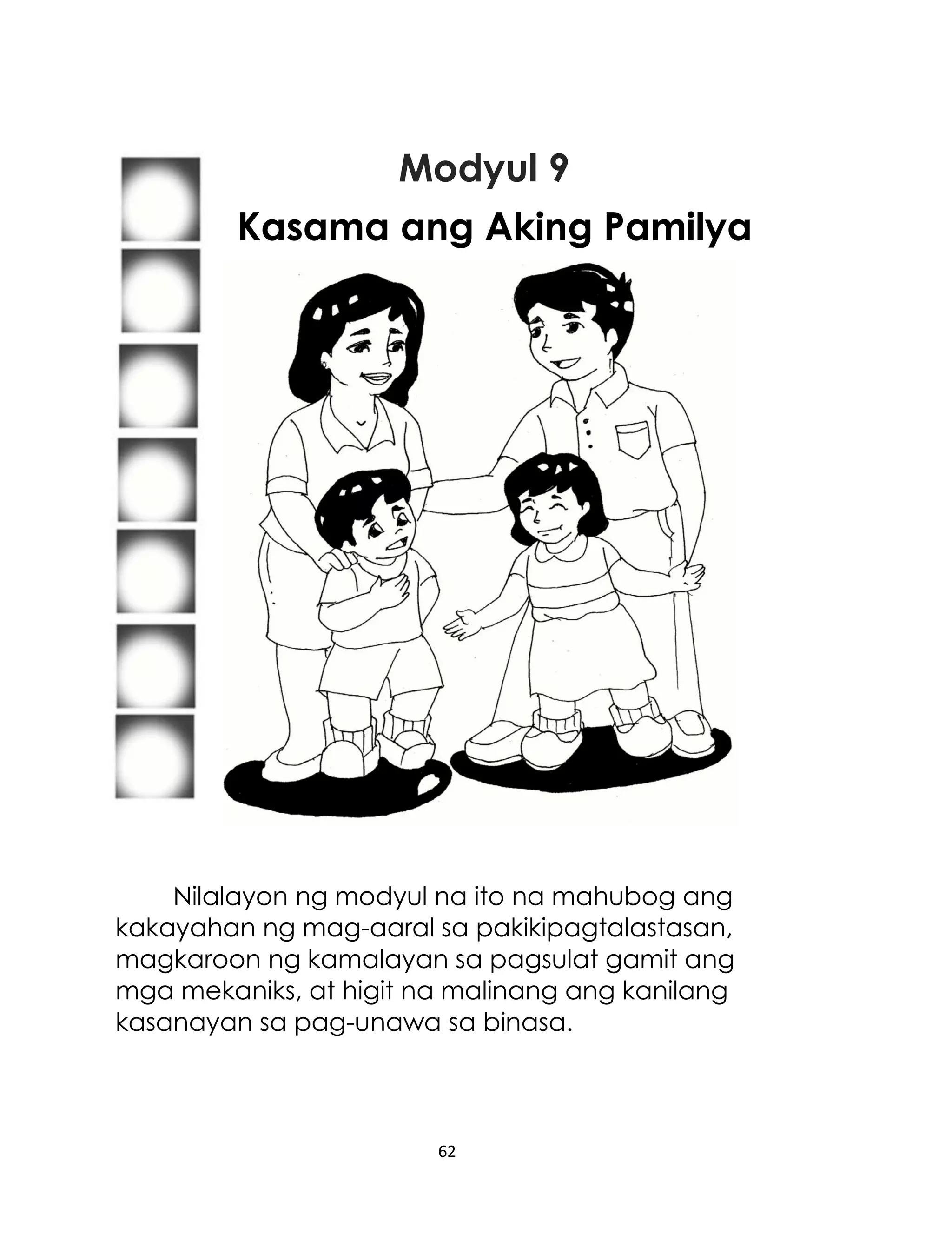 Modyul 9
Kasama ang Aking Pamilya

Nilalayon ng modyul na ito na mahubog ang
kakayahan ng mag-aaral sa pakikipagtalastasan,
magkaroon ng kamalayan sa pagsulat gamit ang
mga mekaniks, at higit na malinang ang kanilang
kasanayan sa pag-unawa sa binasa.

62

 