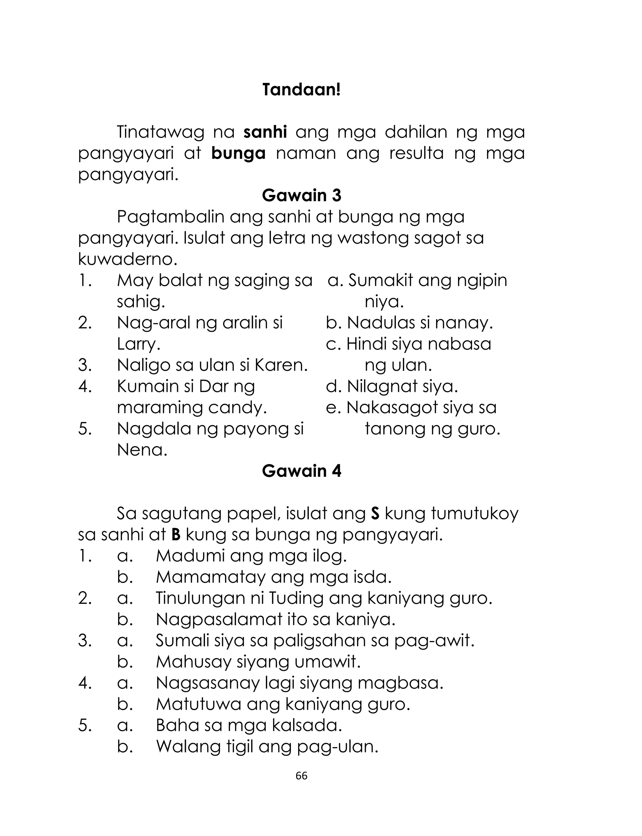 Tandaan!
Tinatawag na sanhi ang mga dahilan ng mga
pangyayari at bunga naman ang resulta ng mga
pangyayari.
Gawain 3
Pagtambalin ang sanhi at bunga ng mga
pangyayari. Isulat ang letra ng wastong sagot sa
kuwaderno.
1. May balat ng saging sa a. Sumakit ang ngipin
sahig.
niya.
2. Nag-aral ng aralin si
b. Nadulas si nanay.
Larry.
c. Hindi siya nabasa
3. Naligo sa ulan si Karen.
ng ulan.
4. Kumain si Dar ng
d. Nilagnat siya.
maraming candy.
e. Nakasagot siya sa
5. Nagdala ng payong si
tanong ng guro.
Nena.
Gawain 4
Sa sagutang papel, isulat ang S kung tumutukoy
sa sanhi at B kung sa bunga ng pangyayari.
1. a. Madumi ang mga ilog.
b. Mamamatay ang mga isda.
2. a. Tinulungan ni Tuding ang kaniyang guro.
b. Nagpasalamat ito sa kaniya.
3. a. Sumali siya sa paligsahan sa pag-awit.
b. Mahusay siyang umawit.
4. a. Nagsasanay lagi siyang magbasa.
b. Matutuwa ang kaniyang guro.
5. a. Baha sa mga kalsada.
b. Walang tigil ang pag-ulan.
66

 