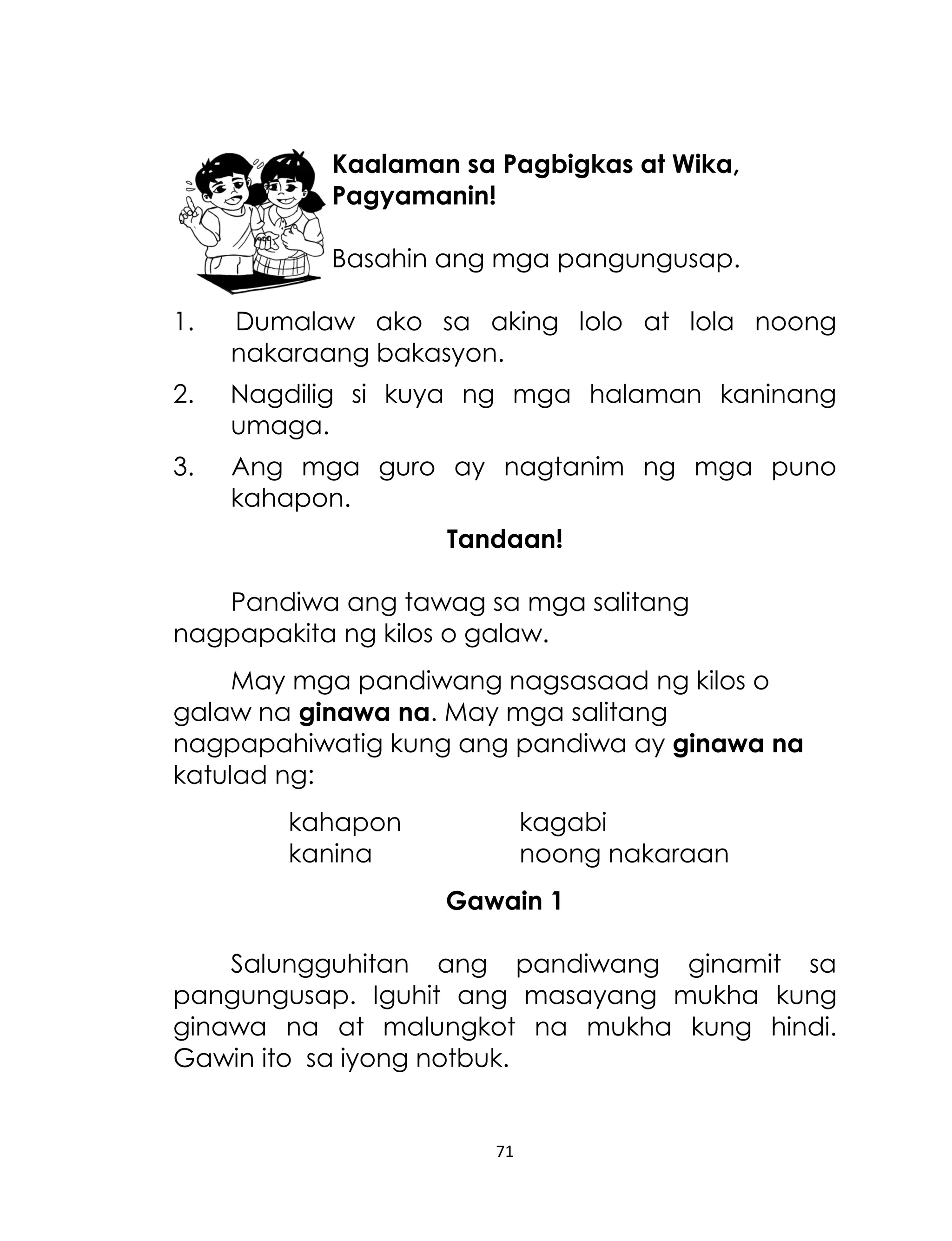 Kaalaman sa Pagbigkas at Wika,
Pagyamanin!
Basahin ang mga pangungusap.
1.

Dumalaw ako sa aking lolo at lola noong
nakaraang bakasyon.

2.

Nagdilig si kuya ng mga halaman kaninang
umaga.

3.

Ang mga guro ay nagtanim ng mga puno
kahapon.
Tandaan!

Pandiwa ang tawag sa mga salitang
nagpapakita ng kilos o galaw.
May mga pandiwang nagsasaad ng kilos o
galaw na ginawa na. May mga salitang
nagpapahiwatig kung ang pandiwa ay ginawa na
katulad ng:
kahapon
kanina

kagabi
noong nakaraan
Gawain 1

Salungguhitan ang pandiwang ginamit sa
pangungusap. Iguhit ang masayang mukha kung
ginawa na at malungkot na mukha kung hindi.
Gawin ito sa iyong notbuk.

71

 