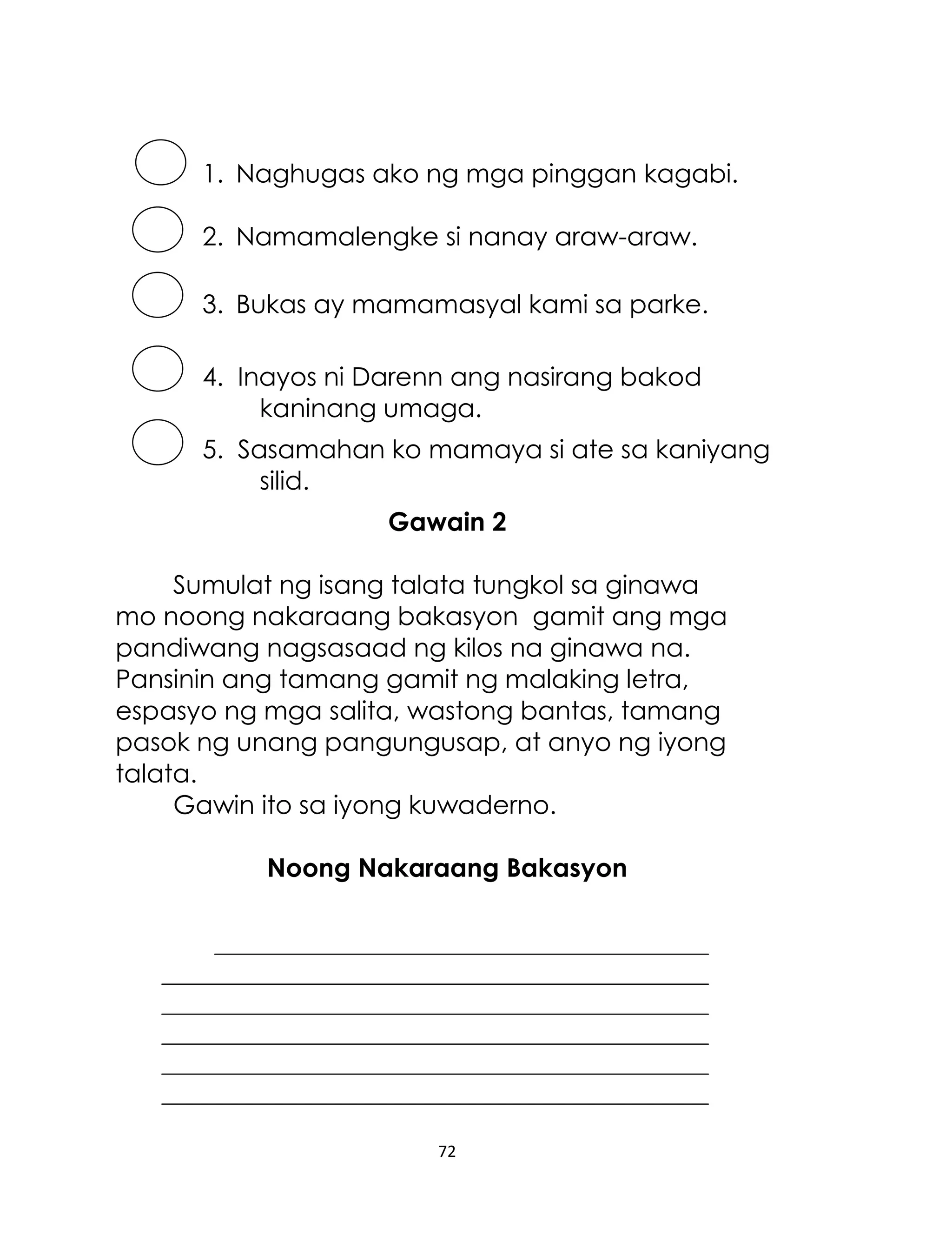 1. Naghugas ako ng mga pinggan kagabi.
2. Namamalengke si nanay araw-araw.
3. Bukas ay mamamasyal kami sa parke.
4. Inayos ni Darenn ang nasirang bakod
kaninang umaga.
5. Sasamahan ko mamaya si ate sa kaniyang
silid.
Gawain 2
Sumulat ng isang talata tungkol sa ginawa
mo noong nakaraang bakasyon gamit ang mga
pandiwang nagsasaad ng kilos na ginawa na.
Pansinin ang tamang gamit ng malaking letra,
espasyo ng mga salita, wastong bantas, tamang
pasok ng unang pangungusap, at anyo ng iyong
talata.
Gawin ito sa iyong kuwaderno.
Noong Nakaraang Bakasyon

72

 