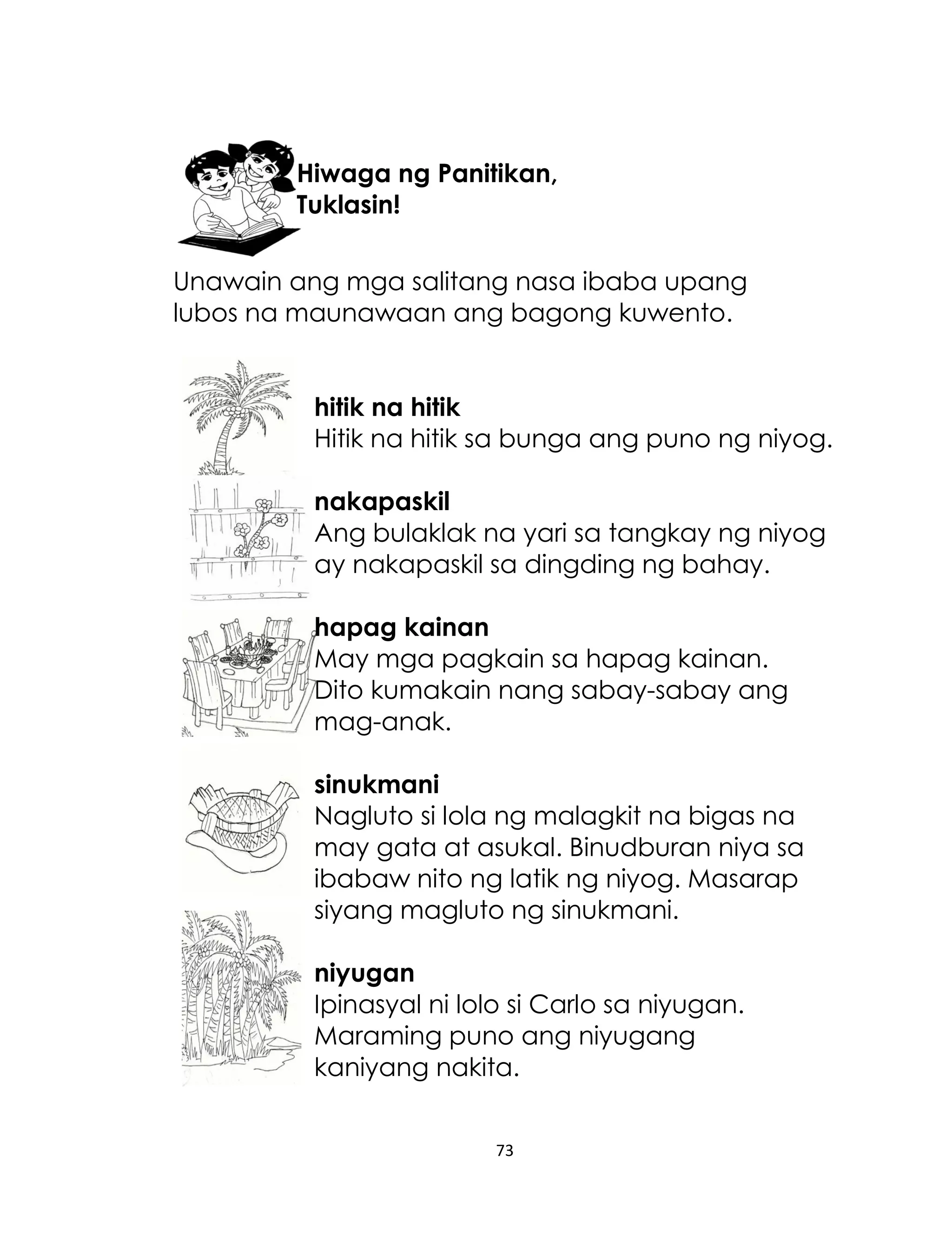 Hiwaga ng Panitikan,
Tuklasin!
Unawain ang mga salitang nasa ibaba upang
lubos na maunawaan ang bagong kuwento.
hitik na hitik
Hitik na hitik sa bunga ang puno ng niyog.
nakapaskil
Ang bulaklak na yari sa tangkay ng niyog
ay nakapaskil sa dingding ng bahay.
hapag kainan
May mga pagkain sa hapag kainan.
Dito kumakain nang sabay-sabay ang
mag-anak.
sinukmani
Nagluto si lola ng malagkit na bigas na
may gata at asukal. Binudburan niya sa
ibabaw nito ng latik ng niyog. Masarap
siyang magluto ng sinukmani.
niyugan
Ipinasyal ni lolo si Carlo sa niyugan.
Maraming puno ang niyugang
kaniyang nakita.
73

 