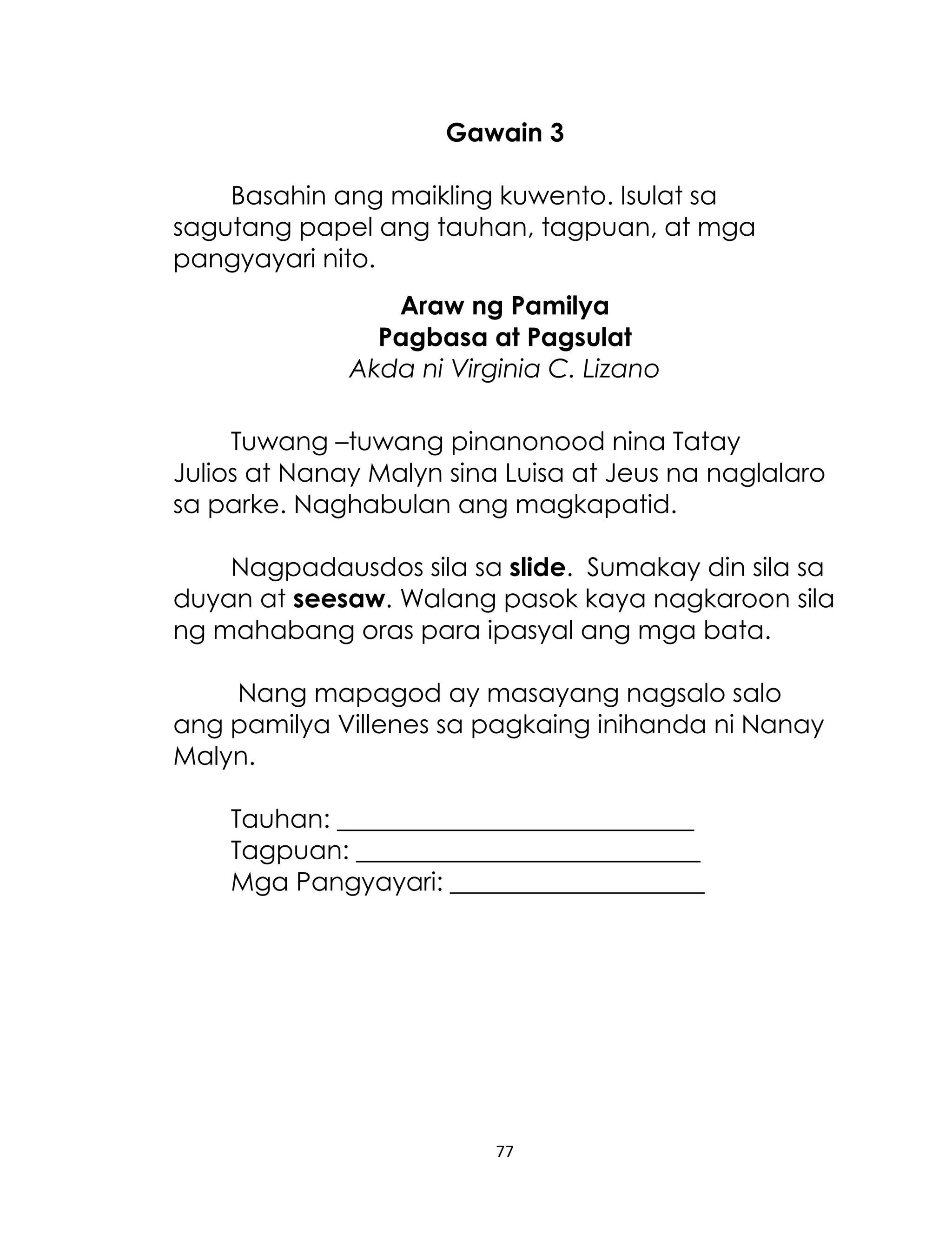 Gawain 3
Basahin ang maikling kuwento. Isulat sa
sagutang papel ang tauhan, tagpuan, at mga
pangyayari nito.
Araw ng Pamilya
Pagbasa at Pagsulat
Akda ni Virginia C. Lizano
Tuwang –tuwang pinanonood nina Tatay
Julios at Nanay Malyn sina Luisa at Jeus na naglalaro
sa parke. Naghabulan ang magkapatid.
Nagpadausdos sila sa slide. Sumakay din sila sa
duyan at seesaw. Walang pasok kaya nagkaroon sila
ng mahabang oras para ipasyal ang mga bata.
Nang mapagod ay masayang nagsalo salo
ang pamilya Villenes sa pagkaing inihanda ni Nanay
Malyn.
Tauhan: ____________________________
Tagpuan: ___________________________
Mga Pangyayari: ____________________

77

 