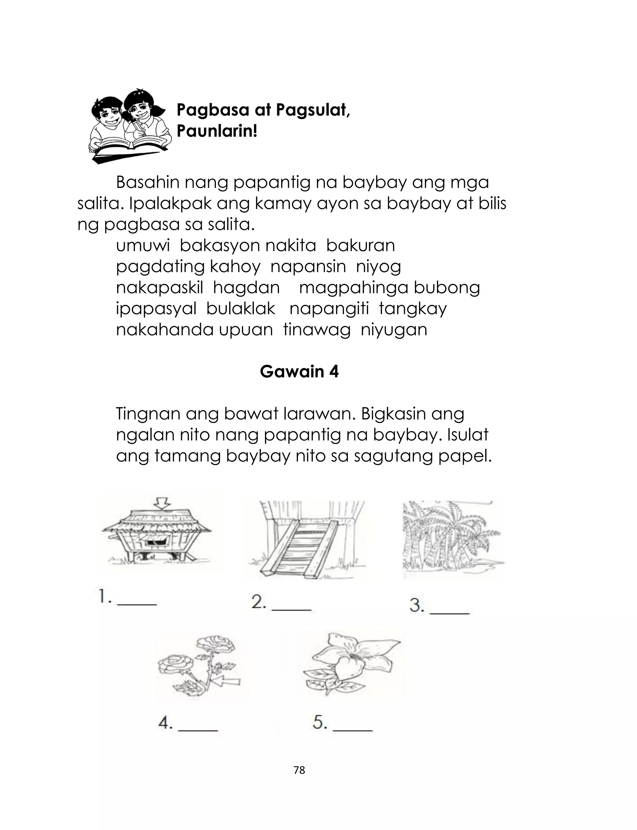 Pagbasa at Pagsulat,
Paunlarin!
Basahin nang papantig na baybay ang mga
salita. Ipalakpak ang kamay ayon sa baybay at bilis
ng pagbasa sa salita.
umuwi bakasyon nakita bakuran
pagdating kahoy napansin niyog
nakapaskil hagdan magpahinga bubong
ipapasyal bulaklak napangiti tangkay
nakahanda upuan tinawag niyugan
Gawain 4
Tingnan ang bawat larawan. Bigkasin ang
ngalan nito nang papantig na baybay. Isulat
ang tamang baybay nito sa sagutang papel.

78

 