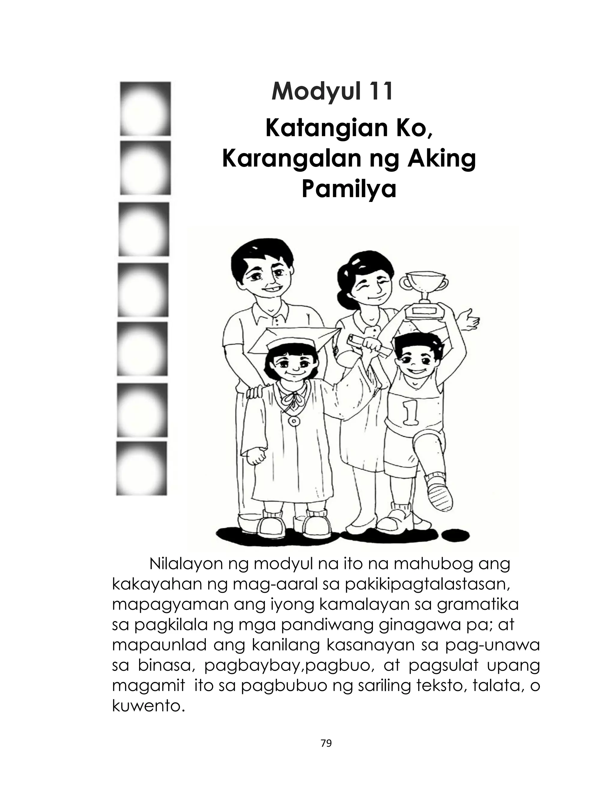 Modyul 11
Katangian Ko,
Karangalan ng Aking
Pamilya

Nilalayon ng modyul na ito na mahubog ang
kakayahan ng mag-aaral sa pakikipagtalastasan,
mapagyaman ang iyong kamalayan sa gramatika
sa pagkilala ng mga pandiwang ginagawa pa; at
mapaunlad ang kanilang kasanayan sa pag-unawa
sa binasa, pagbaybay,pagbuo, at pagsulat upang
magamit ito sa pagbubuo ng sariling teksto, talata, o
kuwento.
79

 