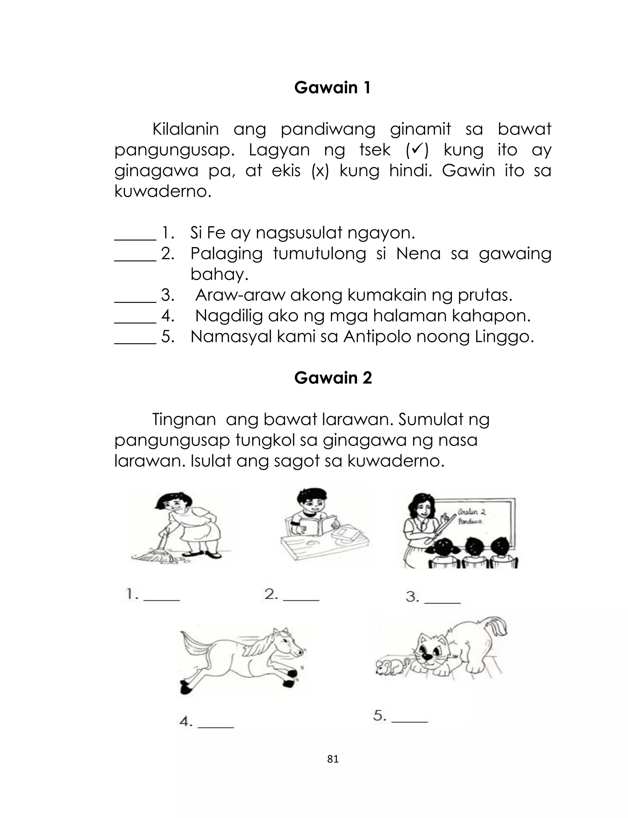 Gawain 1
Kilalanin ang pandiwang ginamit sa bawat
pangungusap. Lagyan ng tsek () kung ito ay
ginagawa pa, at ekis (x) kung hindi. Gawin ito sa
kuwaderno.
_____ 1. Si Fe ay nagsusulat ngayon.
_____ 2. Palaging tumutulong si Nena sa gawaing
bahay.
_____ 3. Araw-araw akong kumakain ng prutas.
_____ 4. Nagdilig ako ng mga halaman kahapon.
_____ 5. Namasyal kami sa Antipolo noong Linggo.
Gawain 2
Tingnan ang bawat larawan. Sumulat ng
pangungusap tungkol sa ginagawa ng nasa
larawan. Isulat ang sagot sa kuwaderno.

81

 