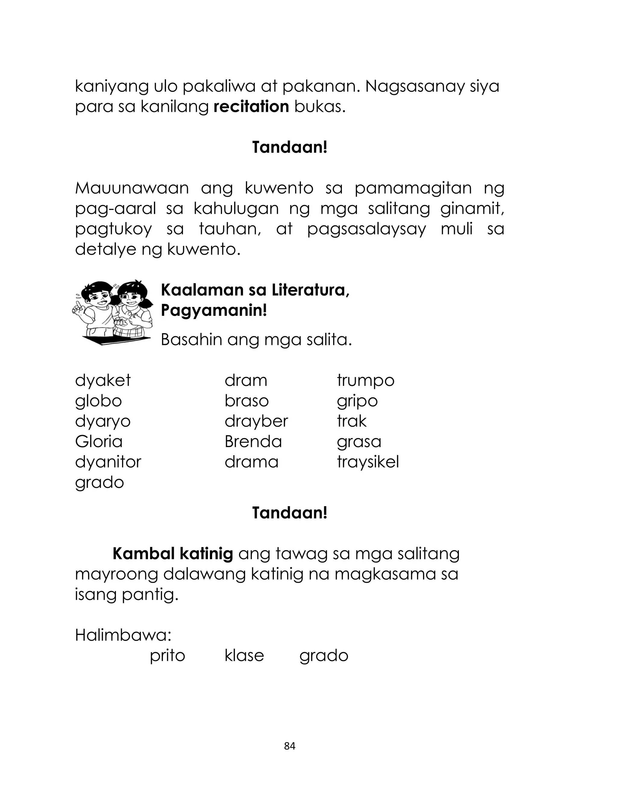kaniyang ulo pakaliwa at pakanan. Nagsasanay siya
para sa kanilang recitation bukas.
Tandaan!
Mauunawaan ang kuwento sa pamamagitan ng
pag-aaral sa kahulugan ng mga salitang ginamit,
pagtukoy sa tauhan, at pagsasalaysay muli sa
detalye ng kuwento.
Kaalaman sa Literatura,
Pagyamanin!
Basahin ang mga salita.
dyaket
globo
dyaryo
Gloria
dyanitor
grado

dram
braso
drayber
Brenda
drama

trumpo
gripo
trak
grasa
traysikel

Tandaan!
Kambal katinig ang tawag sa mga salitang
mayroong dalawang katinig na magkasama sa
isang pantig.
Halimbawa:
prito

klase

grado

84

 