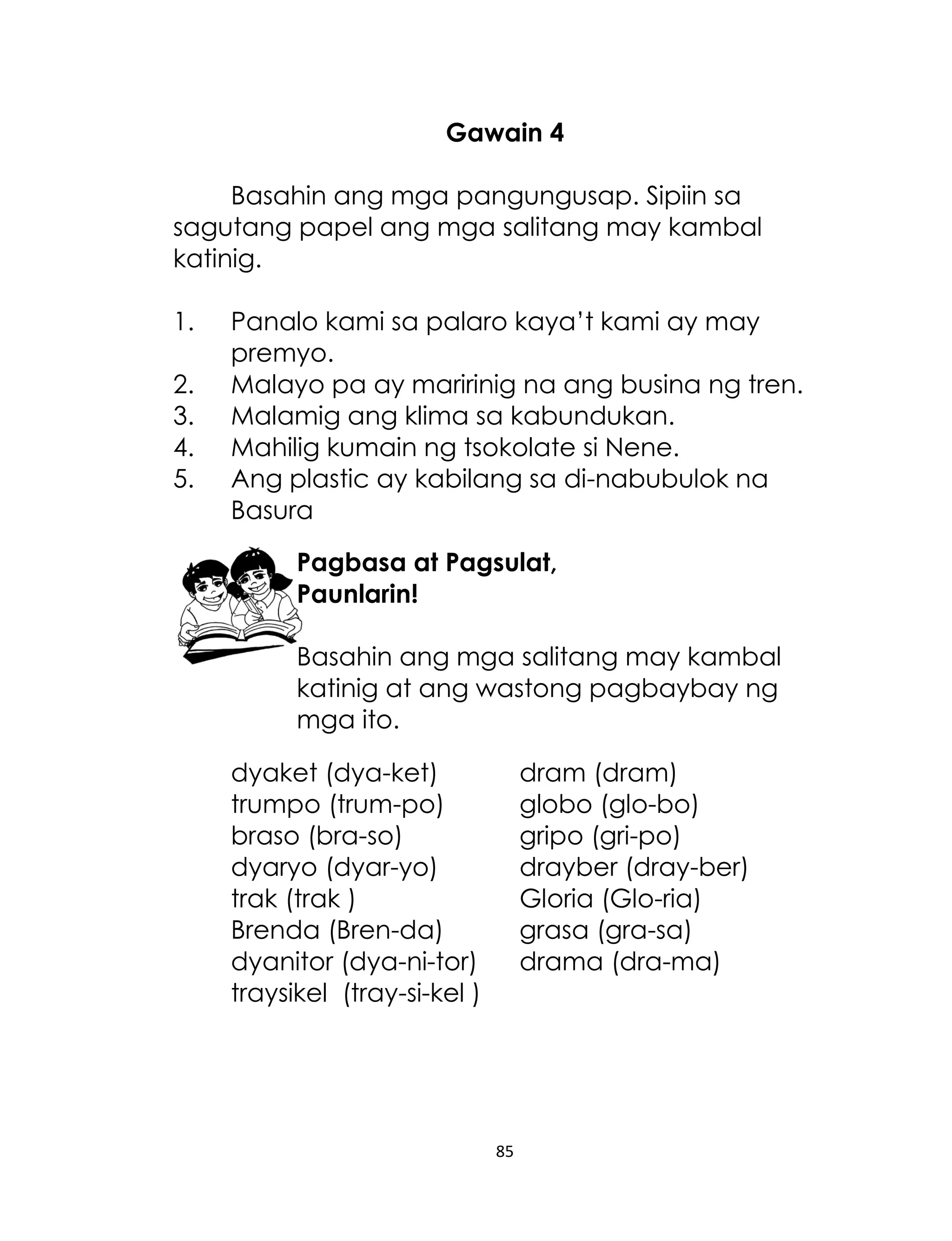 Gawain 4
Basahin ang mga pangungusap. Sipiin sa
sagutang papel ang mga salitang may kambal
katinig.
1.
2.
3.
4.
5.

Panalo kami sa palaro kaya‟t kami ay may
premyo.
Malayo pa ay maririnig na ang busina ng tren.
Malamig ang klima sa kabundukan.
Mahilig kumain ng tsokolate si Nene.
Ang plastic ay kabilang sa di-nabubulok na
Basura
Pagbasa at Pagsulat,
Paunlarin!
Basahin ang mga salitang may kambal
katinig at ang wastong pagbaybay ng
mga ito.
dyaket (dya-ket)
trumpo (trum-po)
braso (bra-so)
dyaryo (dyar-yo)
trak (trak )
Brenda (Bren-da)
dyanitor (dya-ni-tor)
traysikel (tray-si-kel )

dram (dram)
globo (glo-bo)
gripo (gri-po)
drayber (dray-ber)
Gloria (Glo-ria)
grasa (gra-sa)
drama (dra-ma)

85

 