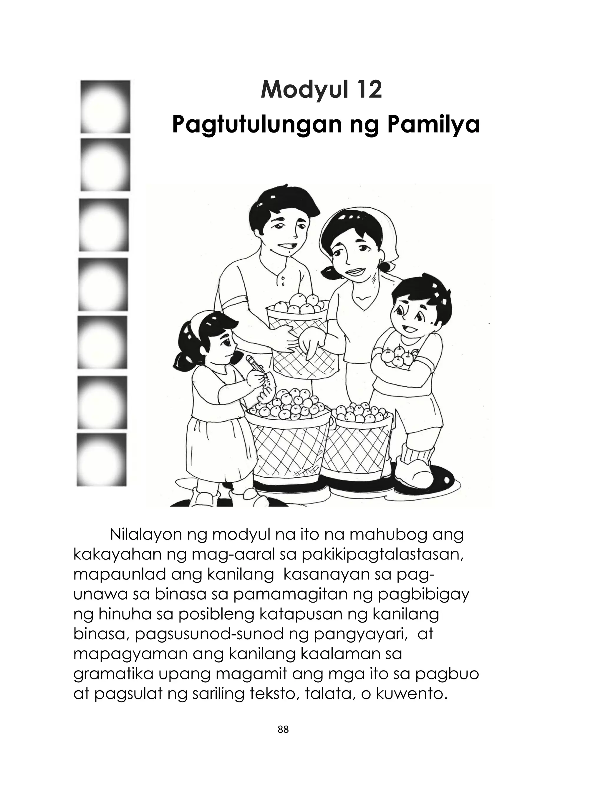 Modyul 12
Pagtutulungan ng Pamilya

Nilalayon ng modyul na ito na mahubog ang
kakayahan ng mag-aaral sa pakikipagtalastasan,
mapaunlad ang kanilang kasanayan sa pagunawa sa binasa sa pamamagitan ng pagbibigay
ng hinuha sa posibleng katapusan ng kanilang
binasa, pagsusunod-sunod ng pangyayari, at
mapagyaman ang kanilang kaalaman sa
gramatika upang magamit ang mga ito sa pagbuo
at pagsulat ng sariling teksto, talata, o kuwento.
88

 