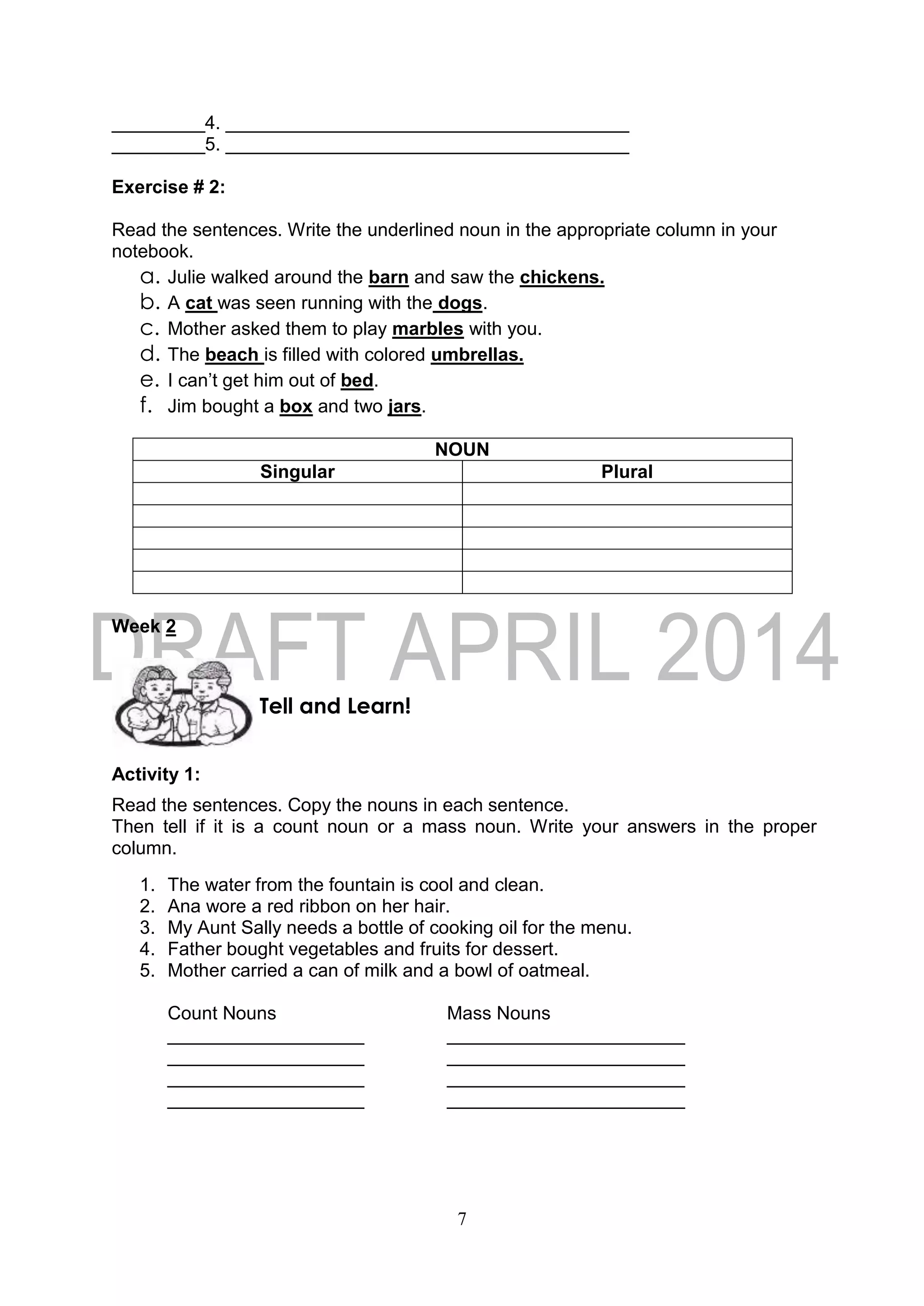 7
_________4. _______________________________________
_________5. _______________________________________
Exercise # 2:
Read the sentences. Write the underlined noun in the appropriate column in your
notebook.
a. Julie walked around the barn and saw the chickens.
b. A cat was seen running with the dogs.
c. Mother asked them to play marbles with you.
d. The beach is filled with colored umbrellas.
e. I can’t get him out of bed.
f. Jim bought a box and two jars.
NOUN
Singular Plural
Week 2
Activity 1:
Read the sentences. Copy the nouns in each sentence.
Then tell if it is a count noun or a mass noun. Write your answers in the proper
column.
1. The water from the fountain is cool and clean.
2. Ana wore a red ribbon on her hair.
3. My Aunt Sally needs a bottle of cooking oil for the menu.
4. Father bought vegetables and fruits for dessert.
5. Mother carried a can of milk and a bowl of oatmeal.
Count Nouns Mass Nouns
___________________ _______________________
___________________ _______________________
___________________ _______________________
___________________ _______________________
Tell and Learn!
 