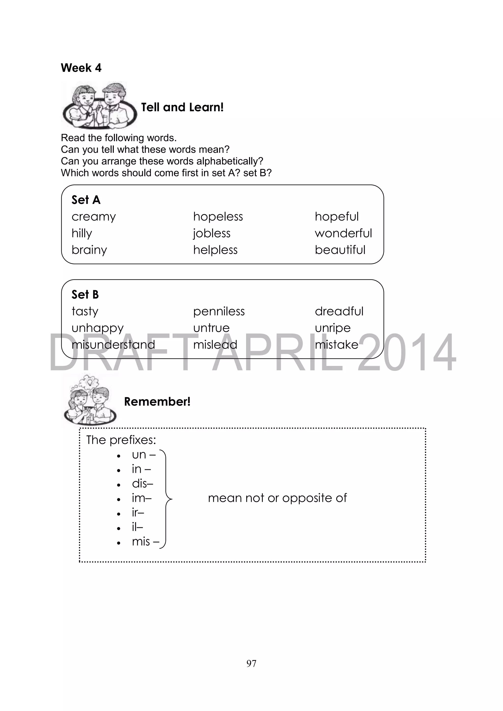 97
Week 4
Read the following words.
Can you tell what these words mean?
Can you arrange these words alphabetically?
Which words should come first in set A? set B?
Remember!
Set B
tasty penniless dreadful
unhappy untrue unripe
misunderstand mislead mistake
Set A
creamy hopeless hopeful
hilly jobless wonderful
brainy helpless beautiful
Tell and Learn!
The prefixes:
 un –
 in –
 dis–
 im– mean not or opposite of
 ir–
 il–
 mis –
Examples:
unhappy - un– + happy (not happy)
Incorrect - in– + correct (not correct)
dishonest - dis– + honest (not honest)
imperfect - im– + perfect (not perfect)
irrelevant - ir– + relevant (not relevant)
illegal - il– + legal (not legal)
mismanage - mis– + manage (manage faultily)
Some suffixes and their meaning:
 