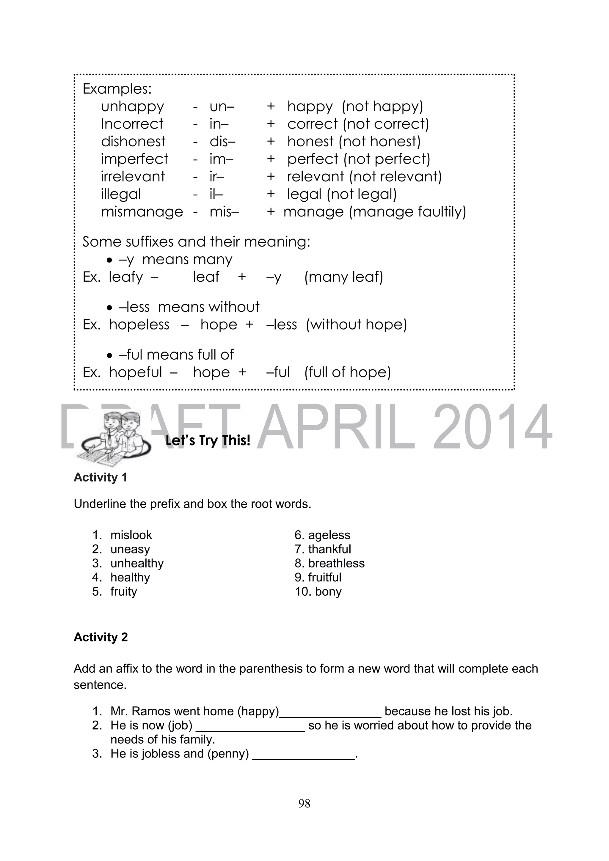 98
Activity 1
Underline the prefix and box the root words.
1. mislook 6. ageless
2. uneasy 7. thankful
3. unhealthy 8. breathless
4. healthy 9. fruitful
5. fruity 10. bony
Activity 2
Add an affix to the word in the parenthesis to form a new word that will complete each
sentence.
1. Mr. Ramos went home (happy)_______________ because he lost his job.
2. He is now (job) ________________ so he is worried about how to provide the
needs of his family.
3. He is jobless and (penny) _______________.
Examples:
unhappy - un– + happy (not happy)
Incorrect - in– + correct (not correct)
dishonest - dis– + honest (not honest)
imperfect - im– + perfect (not perfect)
irrelevant - ir– + relevant (not relevant)
illegal - il– + legal (not legal)
mismanage - mis– + manage (manage faultily)
Some suffixes and their meaning:
 –y means many
Ex. leafy – leaf + –y (many leaf)
 –less means without
Ex. hopeless – hope + –less (without hope)
 –ful means full of
Ex. hopeful – hope + –ful (full of hope)
Let’s Try This!
 