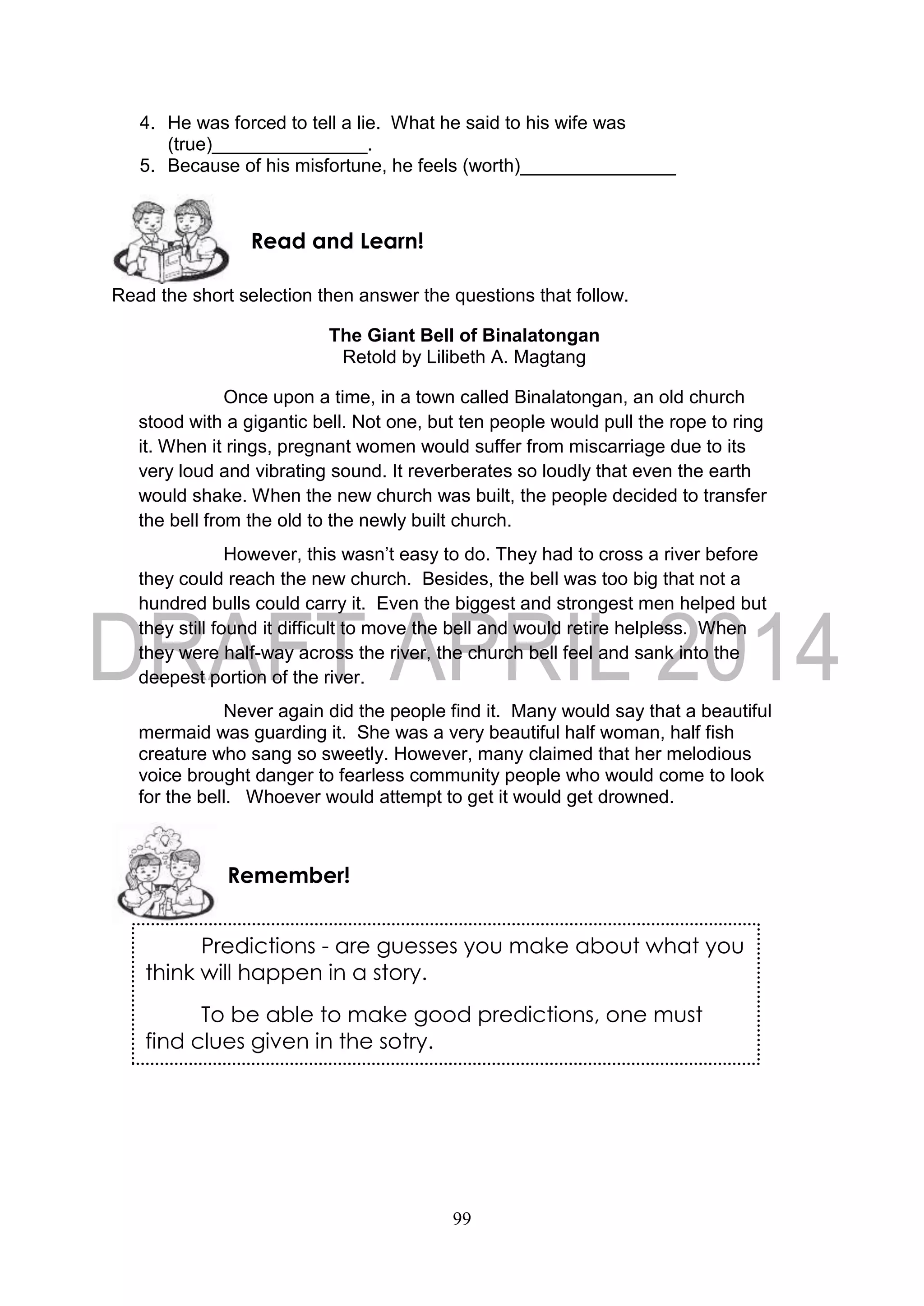 99
4. He was forced to tell a lie. What he said to his wife was
(true)_______________.
5. Because of his misfortune, he feels (worth)_______________
Read the short selection then answer the questions that follow.
The Giant Bell of Binalatongan
Retold by Lilibeth A. Magtang
Once upon a time, in a town called Binalatongan, an old church
stood with a gigantic bell. Not one, but ten people would pull the rope to ring
it. When it rings, pregnant women would suffer from miscarriage due to its
very loud and vibrating sound. It reverberates so loudly that even the earth
would shake. When the new church was built, the people decided to transfer
the bell from the old to the newly built church.
However, this wasn’t easy to do. They had to cross a river before
they could reach the new church. Besides, the bell was too big that not a
hundred bulls could carry it. Even the biggest and strongest men helped but
they still found it difficult to move the bell and would retire helpless. When
they were half-way across the river, the church bell feel and sank into the
deepest portion of the river.
Never again did the people find it. Many would say that a beautiful
mermaid was guarding it. She was a very beautiful half woman, half fish
creature who sang so sweetly. However, many claimed that her melodious
voice brought danger to fearless community people who would come to look
for the bell. Whoever would attempt to get it would get drowned.
Remember!
Read and Learn!
Predictions - are guesses you make about what you
think will happen in a story.
To be able to make good predictions, one must
find clues given in the sotry.
 